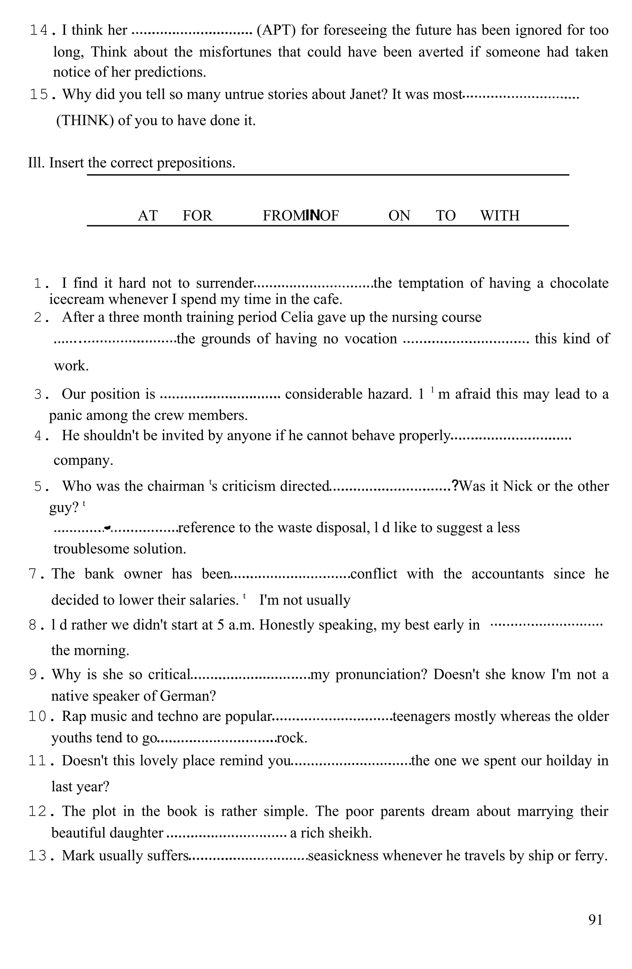 14. I think her (APT) for foreseeing the future has been ignored for too
long, Think about the misfortunes that could have been averted if someone had taken
notice of her predictions.
15. Why did you tell so many untrue stories about Janet? It was most
(THINK) of you to have done it.
Ill. Insert the correct prepositions.
AT FOR FROM OF ON TO WITH
1. I find it hard not to surrender the temptation of having a chocolate
icecream whenever I spend my time in the cafe.
2. After a three month training period Celia gave up the nursing course
the grounds of having no vocation this kind of
work.
3. Our position is considerable hazard. 1 1
m afraid this may lead to a
panic among the crew members.
4. He shouldn't be invited by anyone if he cannot behave properly
company.
5. Who was the chairman t
s criticism directed Was it Nick or the other
guy? t
reference to the waste disposal, l d like to suggest a less
troublesome solution.
7. The bank owner has been conflict with the accountants since he
decided to lower their salaries. t
I'm not usually
8. l d rather we didn't start at 5 a.m. Honestly speaking, my best early in
the morning.
9. Why is she so critical my pronunciation? Doesn't she know I'm not a
native speaker of German?
10. Rap music and techno are popular teenagers mostly whereas the older
youths tend to go rock.
11. Doesn't this lovely place remind you the one we spent our hoilday in
last year?
12. The plot in the book is rather simple. The poor parents dream about marrying their
beautiful daughter a rich sheikh.
13. Mark usually suffers seasickness whenever he travels by ship or ferry.
91
 