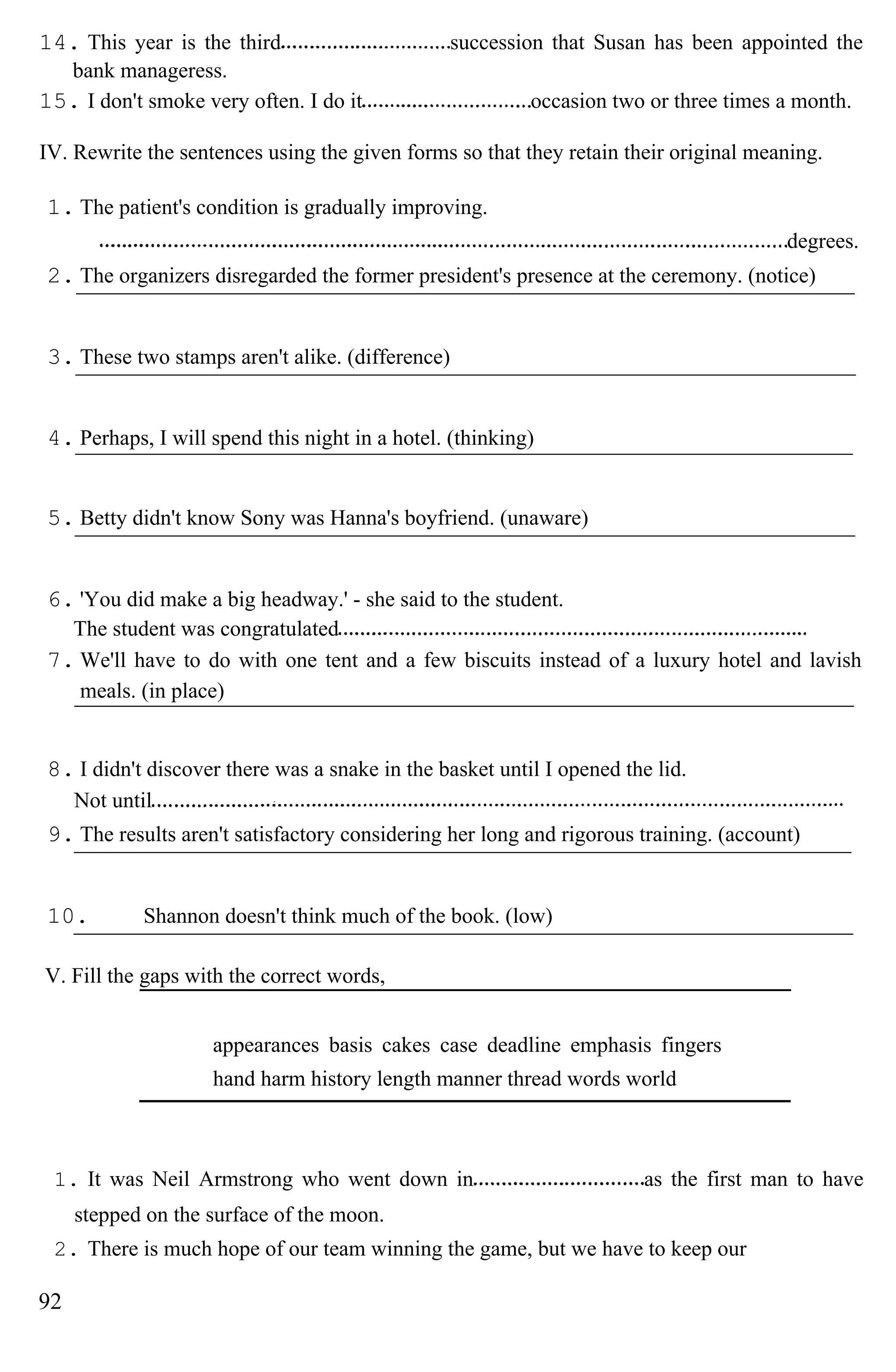 14. This year is the third succession that Susan has been appointed the
bank manageress.
15. I don't smoke very often. I do it occasion two or three times a month.
IV. Rewrite the sentences using the given forms so that they retain their original meaning.
1. The patient's condition is gradually improving.
degrees.
2. The organizers disregarded the former president's presence at the ceremony. (notice)
3. These two stamps aren't alike. (difference)
4. Perhaps, I will spend this night in a hotel. (thinking)
5. Betty didn't know Sony was Hanna's boyfriend. (unaware)
6. 'You did make a big headway.' - she said to the student.
The student was congratulated
7. We'll have to do with one tent and a few biscuits instead of a luxury hotel and lavish
meals. (in place)
8. I didn't discover there was a snake in the basket until I opened the lid.
Not until
9. The results aren't satisfactory considering her long and rigorous training. (account)
10. Shannon doesn't think much of the book. (low)
V. Fill the gaps with the correct words,
appearances basis cakes case deadline emphasis fingers
hand harm history length manner thread words world
1. It was Neil Armstrong who went down in as the first man to have
stepped on the surface of the moon.
2. There is much hope of our team winning the game, but we have to keep our
92
 