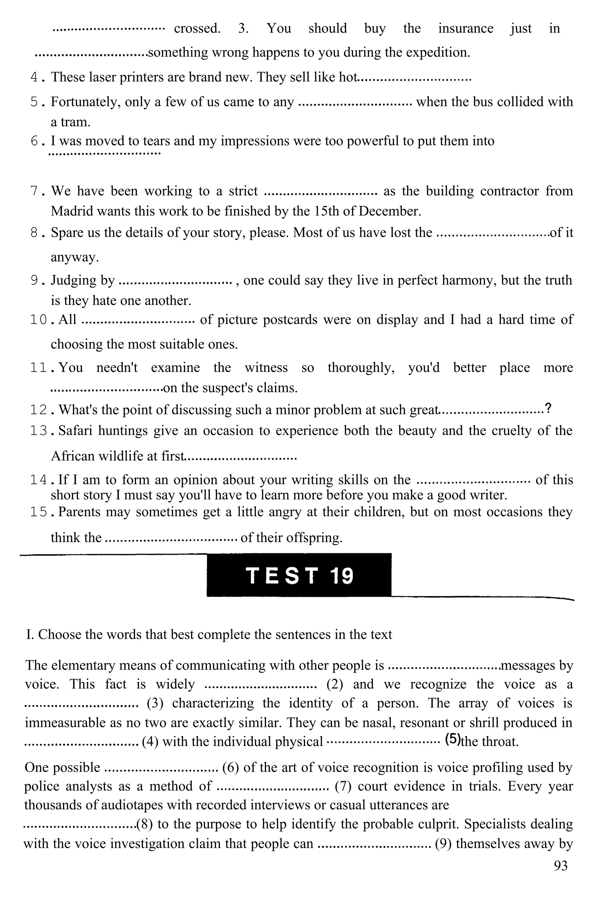 crossed. 3. You should buy the insurance just in
something wrong happens to you during the expedition.
4. These laser printers are brand new. They sell like hot
5. Fortunately, only a few of us came to any when the bus collided with
a tram.
6. I was moved to tears and my impressions were too powerful to put them into
7. We have been working to a strict as the building contractor from
Madrid wants this work to be finished by the 15th of December.
8. Spare us the details of your story, please. Most of us have lost the of it
anyway.
9. Judging by , one could say they live in perfect harmony, but the truth
is they hate one another.
10.All of picture postcards were on display and I had a hard time of
choosing the most suitable ones.
11.You needn't examine the witness so thoroughly, you'd better place more
on the suspect's claims.
12.What's the point of discussing such a minor problem at such great
13.Safari huntings give an occasion to experience both the beauty and the cruelty of the
African wildlife at first
14.If I am to form an opinion about your writing skills on the of this
short story I must say you'll have to learn more before you make a good writer.
15.Parents may sometimes get a little angry at their children, but on most occasions they
think the of their offspring.
I. Choose the words that best complete the sentences in the text
The elementary means of communicating with other people is messages by
voice. This fact is widely (2) and we recognize the voice as a
(3) characterizing the identity of a person. The array of voices is
immeasurable as no two are exactly similar. They can be nasal, resonant or shrill produced in
(4) with the individual physical the throat.
One possible (6) of the art of voice recognition is voice profiling used by
police analysts as a method of (7) court evidence in trials. Every year
thousands of audiotapes with recorded interviews or casual utterances are
(8) to the purpose to help identify the probable culprit. Specialists dealing
with the voice investigation claim that people can (9) themselves away by
93
 
