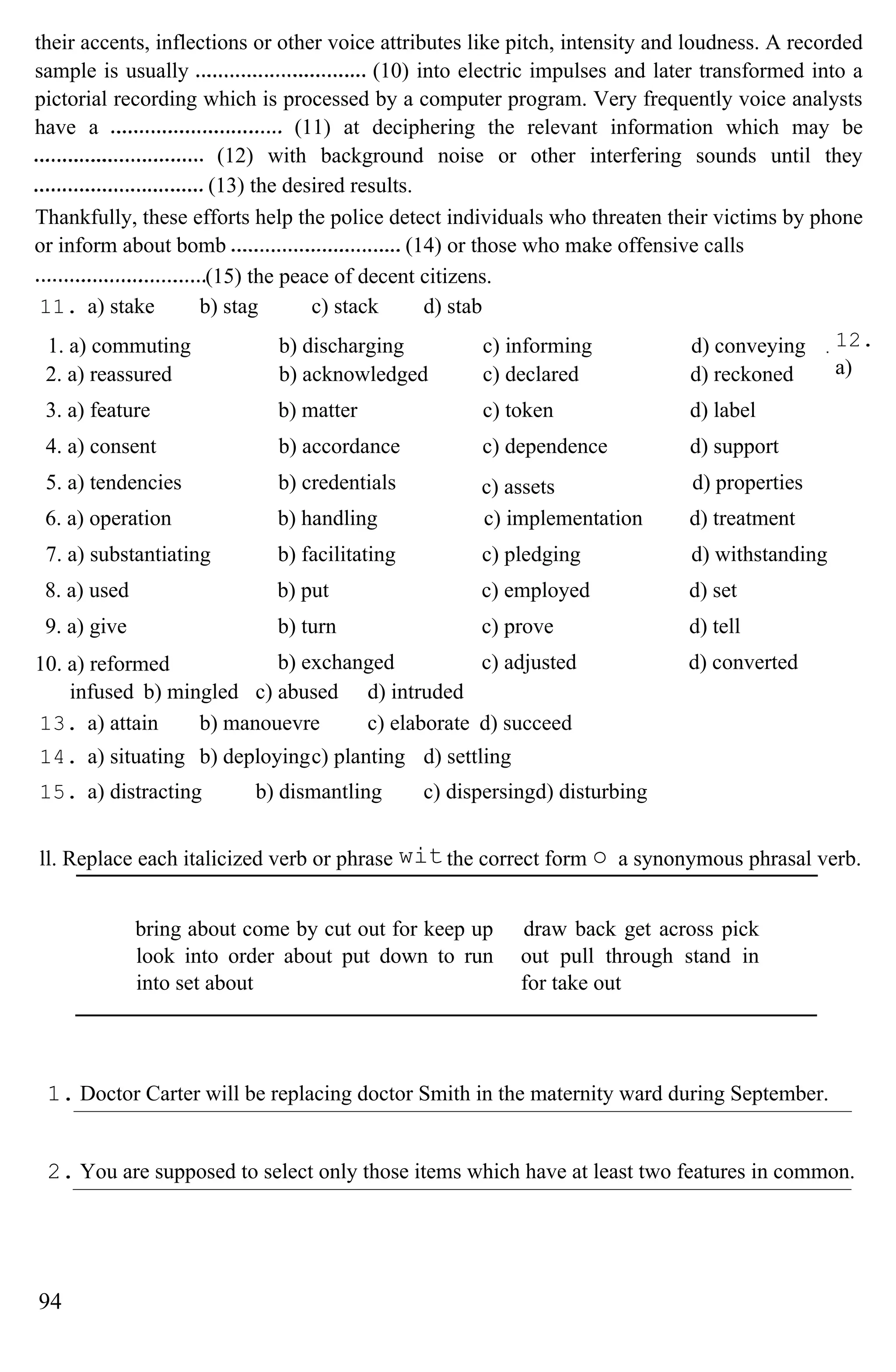 their accents, inflections or other voice attributes like pitch, intensity and loudness. A recorded
sample is usually (10) into electric impulses and later transformed into a
pictorial recording which is processed by a computer program. Very frequently voice analysts
have a (11) at deciphering the relevant information which may be
(12) with background noise or other interfering sounds until they
(13) the desired results.
Thankfully, these efforts help the police detect individuals who threaten their victims by phone
or inform about bomb (14) or those who make offensive calls
(15) the peace of decent citizens.
11. a) stake b) stag c) stack d) stab
12.
a)
infused b) mingled c) abused d) intruded
13. a) attain b) manouevre c) elaborate d) succeed
14. a) situating b) deployingc) planting d) settling
15. a) distracting b) dismantling c) dispersingd) disturbing
ll. Replace each italicized verb or phrase the correct form a synonymous phrasal verb.
bring about come by cut out for keep up
look into order about put down to run
into set about
draw back get across pick
out pull through stand in
for take out
1. Doctor Carter will be replacing doctor Smith in the maternity ward during September.
2. You are supposed to select only those items which have at least two features in common.
94
wit o
1. a) commuting b) discharging c) informing d) conveying
2. a) reassured b) acknowledged c) declared d) reckoned
3. a) feature b) matter c) token d) label
4. a) consent b) accordance c) dependence d) support
5. a) tendencies b) credentials c) assets d) properties
6. a) operation b) handling c) implementation d) treatment
7. a) substantiating b) facilitating c) pledging d) withstanding
8. a) used b) put c) employed d) set
9. a) give b) turn c) prove d) tell
10. a) reformed b) exchanged c) adjusted d) converted
 