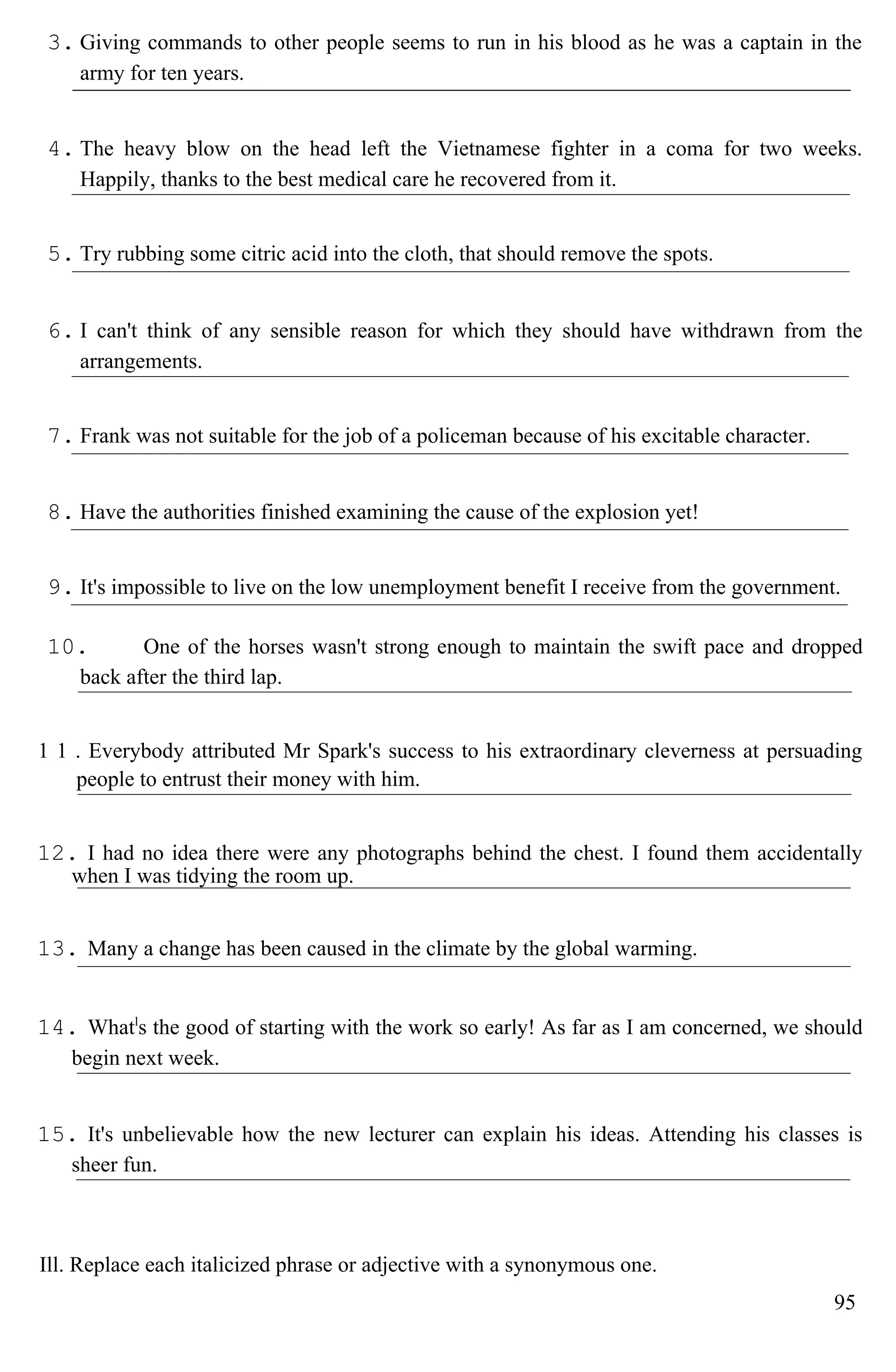 3. Giving commands to other people seems to run in his blood as he was a captain in the
army for ten years.
4. The heavy blow on the head left the Vietnamese fighter in a coma for two weeks.
Happily, thanks to the best medical care he recovered from it.
5. Try rubbing some citric acid into the cloth, that should remove the spots.
6. I can't think of any sensible reason for which they should have withdrawn from the
arrangements.
7. Frank was not suitable for the job of a policeman because of his excitable character.
8. Have the authorities finished examining the cause of the explosion yet!
9. It's impossible to live on the low unemployment benefit I receive from the government.
10. One of the horses wasn't strong enough to maintain the swift pace and dropped
back after the third lap.
1 1 . Everybody attributed Mr Spark's success to his extraordinary cleverness at persuading
people to entrust their money with him.
12. I had no idea there were any photographs behind the chest. I found them accidentally
when I was tidying the room up.
13. Many a change has been caused in the climate by the global warming.
14. Whatl
s the good of starting with the work so early! As far as I am concerned, we should
begin next week.
15. It's unbelievable how the new lecturer can explain his ideas. Attending his classes is
sheer fun.
Ill. Replace each italicized phrase or adjective with a synonymous one.
95
 