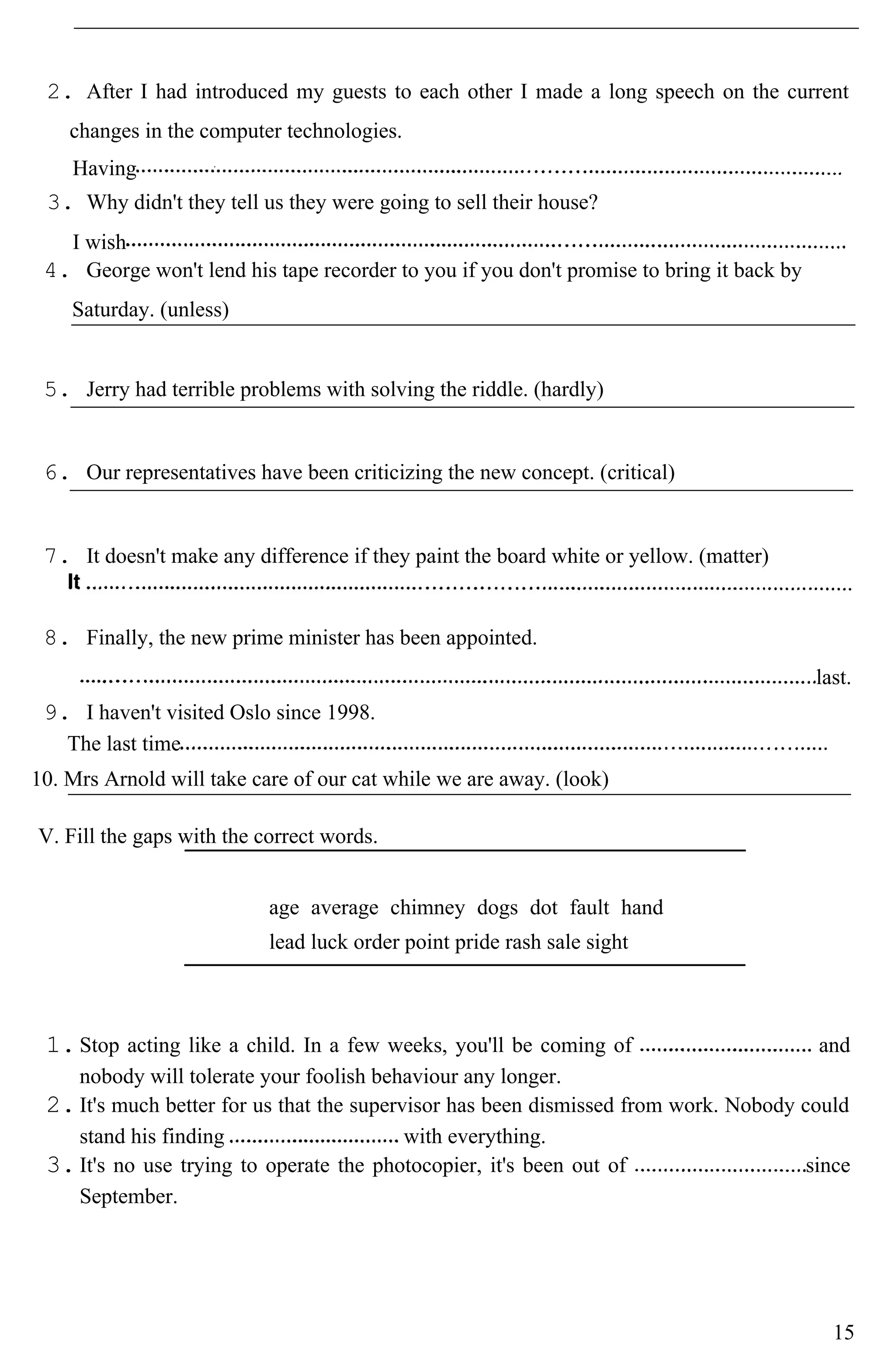 2. After I had introduced my guests to each other I made a long speech on the current
changes in the computer technologies.
Having
3. Why didn't they tell us they were going to sell their house?
I wish
4. George won't lend his tape recorder to you if you don't promise to bring it back by
Saturday. (unless)
5. Jerry had terrible problems with solving the riddle. (hardly)
6. Our representatives have been criticizing the new concept. (critical)
7. It doesn't make any difference if they paint the board white or yellow. (matter)
8. Finally, the new prime minister has been appointed.
last.
9. I haven't visited Oslo since 1998.
The last time
10. Mrs Arnold will take care of our cat while we are away. (look)
V. Fill the gaps with the correct words.
age average chimney dogs dot fault hand
lead luck order point pride rash sale sight
1.Stop acting like a child. In a few weeks, you'll be coming of and
nobody will tolerate your foolish behaviour any longer.
2.It's much better for us that the supervisor has been dismissed from work. Nobody could
stand his finding with everything.
3.It's no use trying to operate the photocopier, it's been out of since
September.
15
 