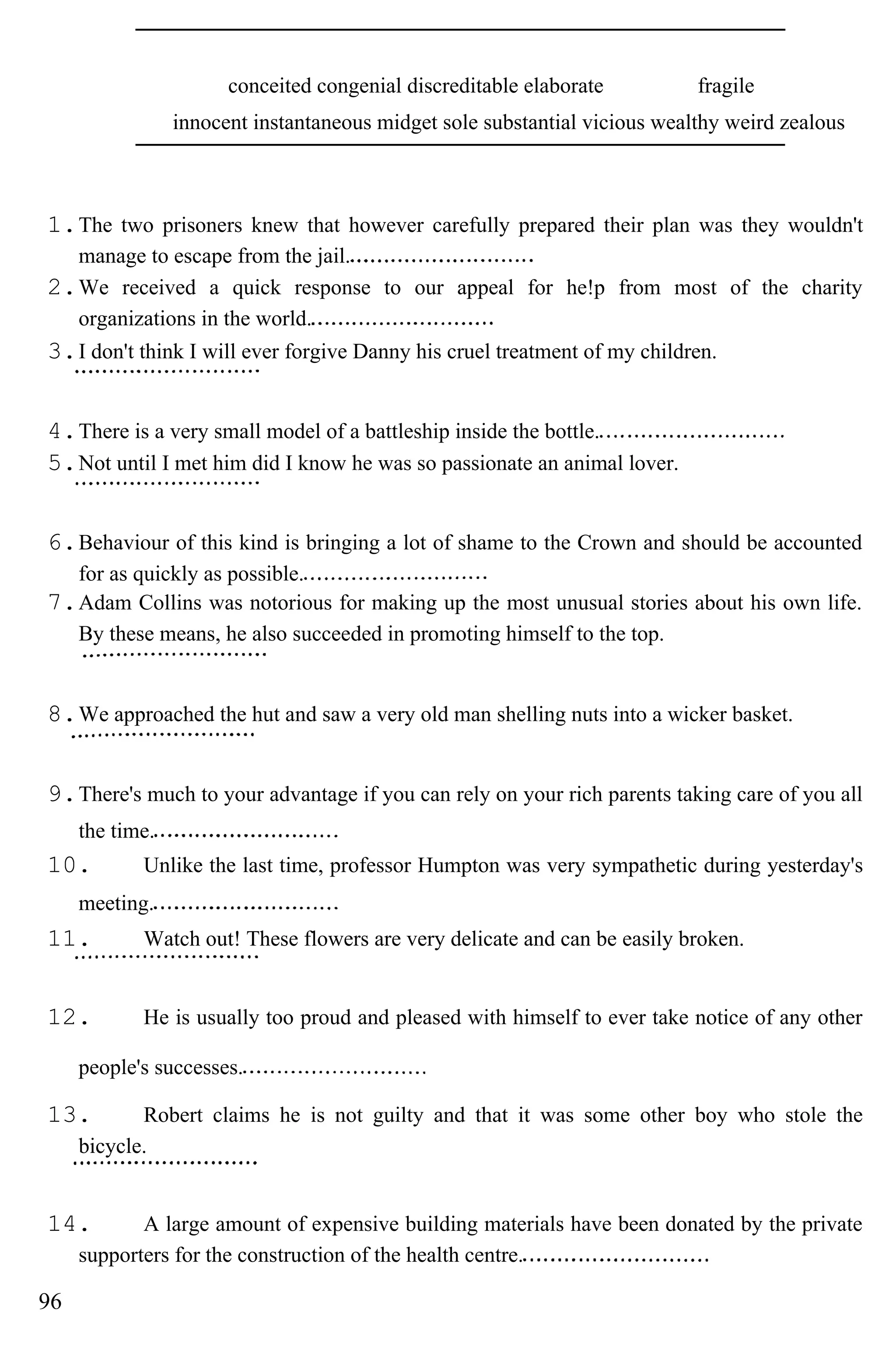 conceited congenial discreditable elaborate fragile
innocent instantaneous midget sole substantial vicious wealthy weird zealous
1.The two prisoners knew that however carefully prepared their plan was they wouldn't
manage to escape from the jail.
2.We received a quick response to our appeal for he!p from most of the charity
organizations in the world.
3.I don't think I will ever forgive Danny his cruel treatment of my children.
4.There is a very small model of a battleship inside the bottle.
5.Not until I met him did I know he was so passionate an animal lover.
6.Behaviour of this kind is bringing a lot of shame to the Crown and should be accounted
for as quickly as possible.
7.Adam Collins was notorious for making up the most unusual stories about his own life.
By these means, he also succeeded in promoting himself to the top.
8.We approached the hut and saw a very old man shelling nuts into a wicker basket.
9.There's much to your advantage if you can rely on your rich parents taking care of you all
the time.
10. Unlike the last time, professor Humpton was very sympathetic during yesterday's
meeting.
11. Watch out! These flowers are very delicate and can be easily broken.
12. He is usually too proud and pleased with himself to ever take notice of any other
people's successes.
13. Robert claims he is not guilty and that it was some other boy who stole the
bicycle.
14. A large amount of expensive building materials have been donated by the private
supporters for the construction of the health centre.
96
 
