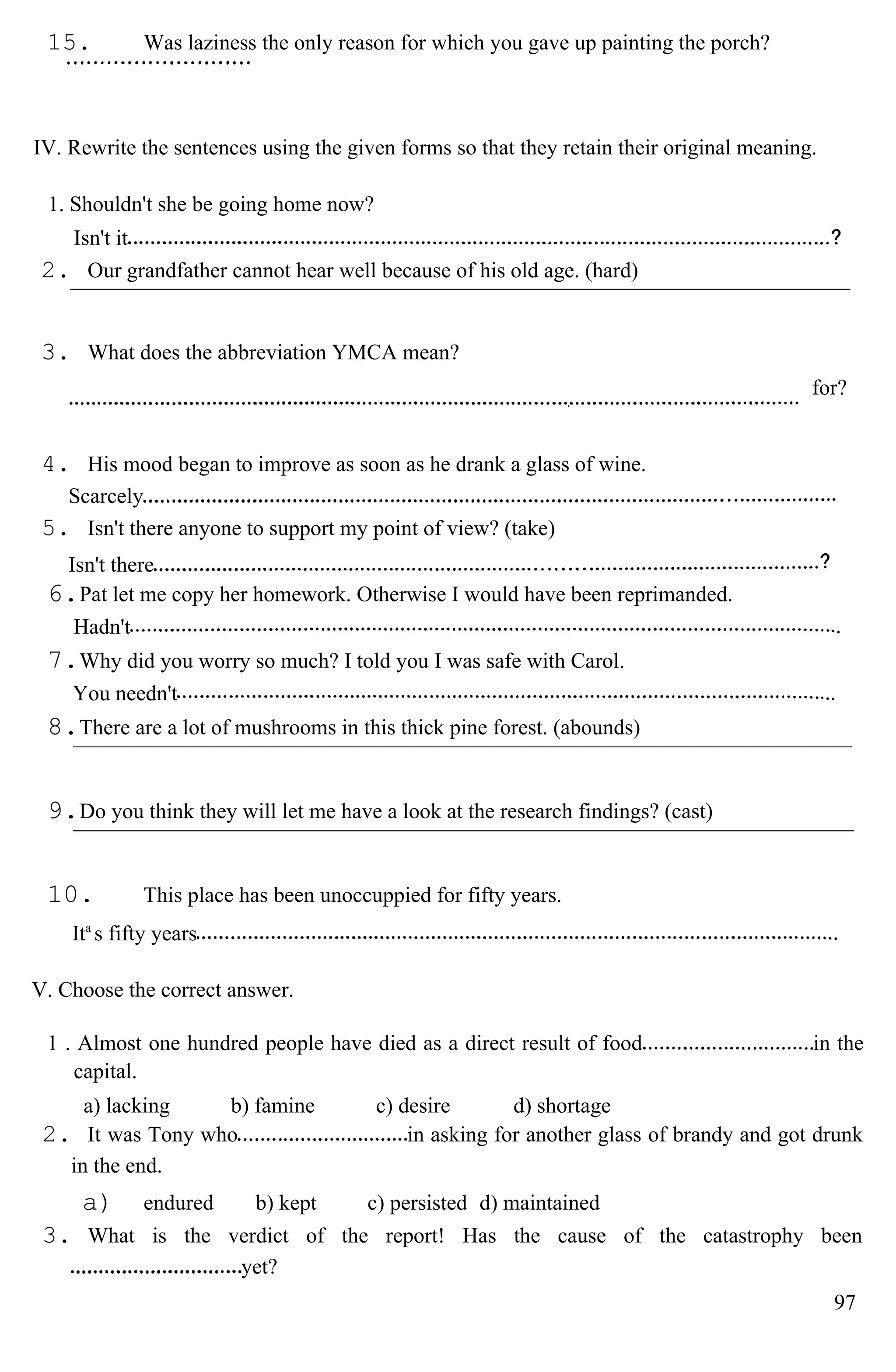 15. Was laziness the only reason for which you gave up painting the porch?
IV. Rewrite the sentences using the given forms so that they retain their original meaning.
1. Shouldn't she be going home now?
Isn't it
2. Our grandfather cannot hear well because of his old age. (hard)
3. What does the abbreviation YMCA mean?
for?
4. His mood began to improve as soon as he drank a glass of wine.
Scarcely
5. Isn't there anyone to support my point of view? (take)
Isn't there
6.Pat let me copy her homework. Otherwise I would have been reprimanded.
Hadn't
7.Why did you worry so much? I told you I was safe with Carol.
You needn't
8.There are a lot of mushrooms in this thick pine forest. (abounds)
9.Do you think they will let me have a look at the research findings? (cast)
10. This place has been unoccuppied for fifty years.
Ita
s fifty years
V. Choose the correct answer.
1 . Almost one hundred people have died as a direct result of food in the
capital.
a) lacking b) famine c) desire d) shortage
2. It was Tony who in asking for another glass of brandy and got drunk
in the end.
a) endured b) kept c) persisted d) maintained
3. What is the verdict of the report! Has the cause of the catastrophy been
yet?
97
 