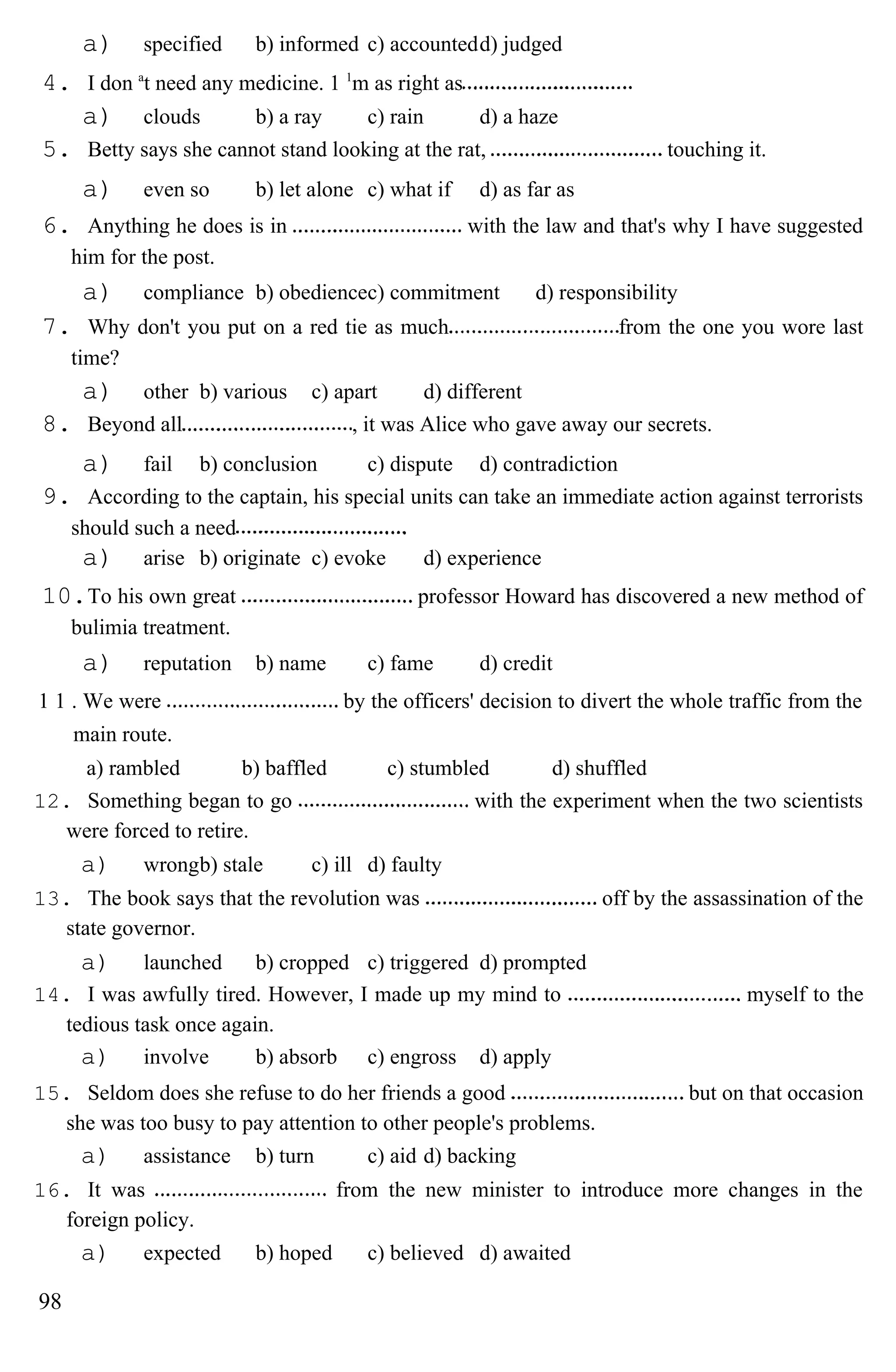 a) specified b) informed c) accountedd) judged
4. I don a
t need any medicine. 1 1
m as right as
a) clouds b) a ray c) rain d) a haze
5. Betty says she cannot stand looking at the rat, touching it.
a) even so b) let alone c) what if d) as far as
6. Anything he does is in with the law and that's why I have suggested
him for the post.
a) compliance b) obediencec) commitment d) responsibility
7. Why don't you put on a red tie as much from the one you wore last
time?
a) other b) various c) apart d) different
8. Beyond all , it was Alice who gave away our secrets.
a) fail b) conclusion c) dispute d) contradiction
9. According to the captain, his special units can take an immediate action against terrorists
should such a need
a) arise b) originate c) evoke d) experience
10.To his own great professor Howard has discovered a new method of
bulimia treatment.
a) reputation b) name c) fame d) credit
1 1 . We were by the officers' decision to divert the whole traffic from the
main route.
a) rambled b) baffled c) stumbled d) shuffled
12. Something began to go with the experiment when the two scientists
were forced to retire.
a) wrongb) stale c) ill d) faulty
13. The book says that the revolution was off by the assassination of the
state governor.
a) launched b) cropped c) triggered d) prompted
14. I was awfully tired. However, I made up my mind to myself to the
tedious task once again.
a) involve b) absorb c) engross d) apply
15. Seldom does she refuse to do her friends a good but on that occasion
she was too busy to pay attention to other people's problems.
a) assistance b) turn c) aid d) backing
16. It was from the new minister to introduce more changes in the
foreign policy.
a) expected b) hoped c) believed d) awaited
98
 