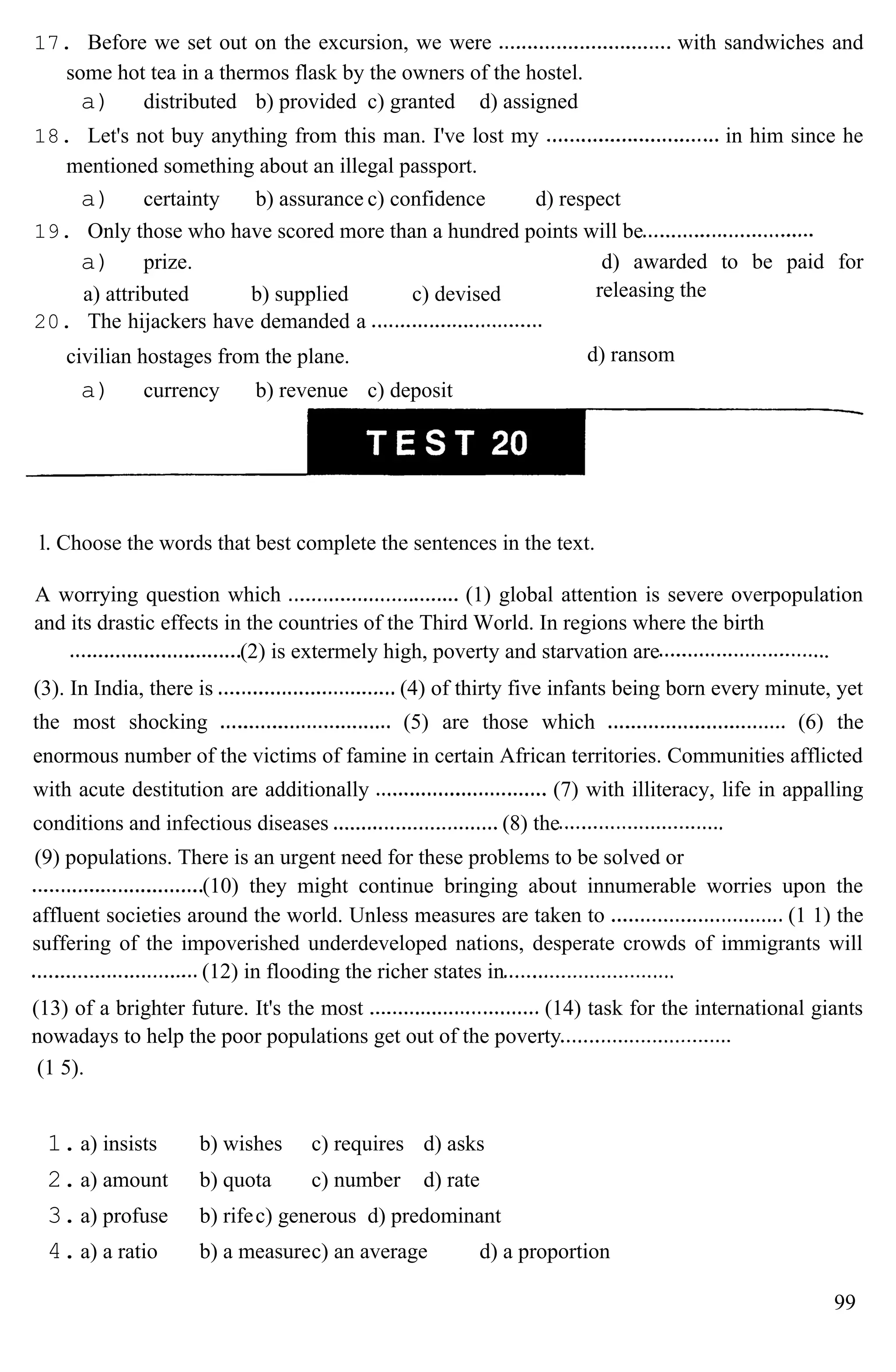 17. Before we set out on the excursion, we were with sandwiches and
some hot tea in a thermos flask by the owners of the hostel.
a) distributed b) provided c) granted d) assigned
18. Let's not buy anything from this man. I've lost my in him since he
mentioned something about an illegal passport.
a) certainty b) assurance c) confidence d) respect
19. Only those who have scored more than a hundred points will be
a) prize.
a) attributed b) supplied c) devised
20. The hijackers have demanded a
civilian hostages from the plane.
a) currency b) revenue c) deposit
d) awarded to be paid for
releasing the
d) ransom
l. Choose the words that best complete the sentences in the text.
A worrying question which (1) global attention is severe overpopulation
and its drastic effects in the countries of the Third World. In regions where the birth
(2) is extermely high, poverty and starvation are
(3). In India, there is (4) of thirty five infants being born every minute, yet
the most shocking (5) are those which (6) the
enormous number of the victims of famine in certain African territories. Communities afflicted
with acute destitution are additionally (7) with illiteracy, life in appalling
conditions and infectious diseases (8) the
(9) populations. There is an urgent need for these problems to be solved or
(10) they might continue bringing about innumerable worries upon the
affluent societies around the world. Unless measures are taken to (1 1) the
suffering of the impoverished underdeveloped nations, desperate crowds of immigrants will
(12) in flooding the richer states in
(13) of a brighter future. It's the most (14) task for the international giants
nowadays to help the poor populations get out of the poverty
(1 5).
1.a) insists b) wishes c) requires d) asks
2.a) amount b) quota c) number d) rate
3.a) profuse b) rifec) generous d) predominant
4.a) a ratio b) a measurec) an average d) a proportion
99
 