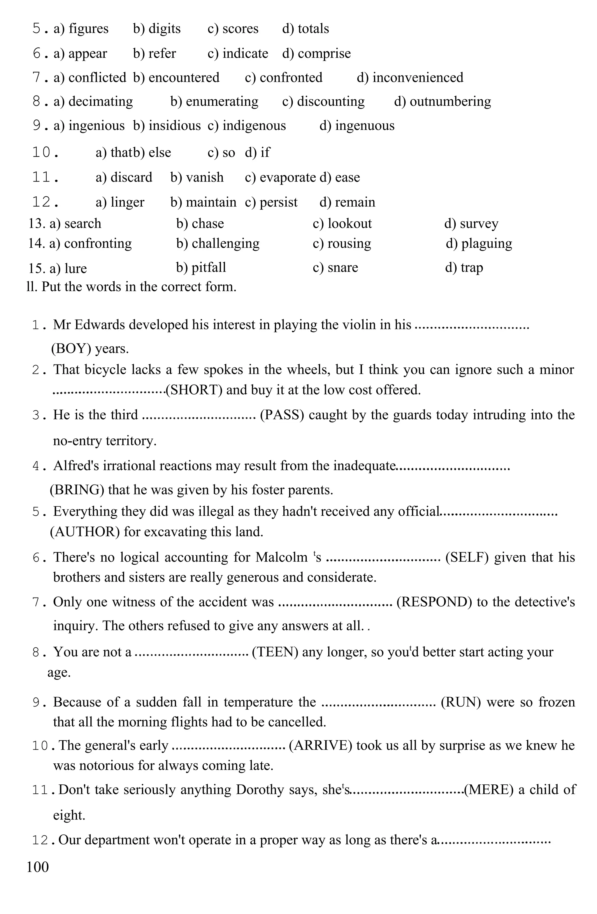 5.a) figures b) digits c) scores d) totals
6.a) appear b) refer c) indicate d) comprise
7.a) conflicted b) encountered c) confronted d) inconvenienced
8.a) decimating b) enumerating c) discounting d) outnumbering
9.a) ingenious b) insidious c) indigenous d) ingenuous
10. a) thatb) else c) so d) if
11. a) discard b) vanish c) evaporate d) ease
12. a) linger b) maintain c) persist d) remain
13. a) search b) chase c) lookout d) survey
14. a) confronting b) challenging c) rousing d) plaguing
15. a) lure b) pitfall c) snare d) trap
ll. Put the words in the correct form.
1. Mr Edwards developed his interest in playing the violin in his
(BOY) years.
2. That bicycle lacks a few spokes in the wheels, but I think you can ignore such a minor
(SHORT) and buy it at the low cost offered.
3. He is the third (PASS) caught by the guards today intruding into the
no-entry territory.
4. Alfred's irrational reactions may result from the inadequate
(BRING) that he was given by his foster parents.
5. Everything they did was illegal as they hadn't received any official
(AUTHOR) for excavating this land.
6. There's no logical accounting for Malcolm t
s (SELF) given that his
brothers and sisters are really generous and considerate.
7. Only one witness of the accident was (RESPOND) to the detective's
inquiry. The others refused to give any answers at all.
8. You are not a (TEEN) any longer, so yout
d better start acting your
age.
9. Because of a sudden fall in temperature the (RUN) were so frozen
that all the morning flights had to be cancelled.
10.The general's early (ARRIVE) took us all by surprise as we knew he
was notorious for always coming late.
11.Don't take seriously anything Dorothy says, shet
s (MERE) a child of
eight.
12.Our department won't operate in a proper way as long as there's a
100
 