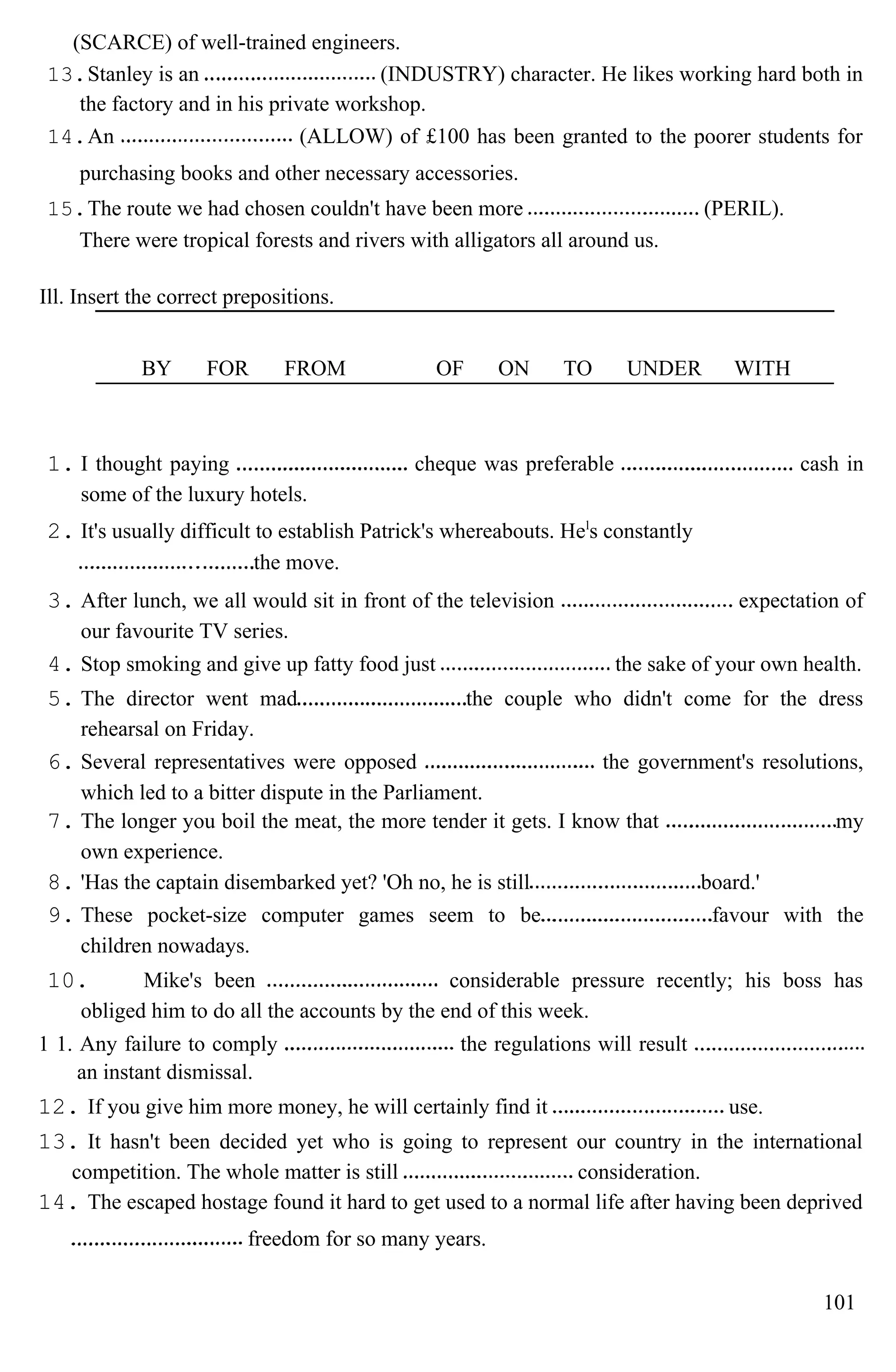 (SCARCE) of well-trained engineers.
13.Stanley is an (INDUSTRY) character. He likes working hard both in
the factory and in his private workshop.
14.An (ALLOW) of £100 has been granted to the poorer students for
purchasing books and other necessary accessories.
15.The route we had chosen couldn't have been more (PERIL).
There were tropical forests and rivers with alligators all around us.
Ill. Insert the correct prepositions.
BY FOR FROM OF ON TO UNDER WITH
1. I thought paying cheque was preferable cash in
some of the luxury hotels.
2. It's usually difficult to establish Patrick's whereabouts. Hel
s constantly
the move.
3. After lunch, we all would sit in front of the television expectation of
our favourite TV series.
4. Stop smoking and give up fatty food just the sake of your own health.
5. The director went mad the couple who didn't come for the dress
rehearsal on Friday.
6. Several representatives were opposed the government's resolutions,
which led to a bitter dispute in the Parliament.
7. The longer you boil the meat, the more tender it gets. I know that my
own experience.
8. 'Has the captain disembarked yet? 'Oh no, he is still board.'
9. These pocket-size computer games seem to be favour with the
children nowadays.
10. Mike's been considerable pressure recently; his boss has
obliged him to do all the accounts by the end of this week.
1 1. Any failure to comply the regulations will result
an instant dismissal.
12. If you give him more money, he will certainly find it use.
13. It hasn't been decided yet who is going to represent our country in the international
competition. The whole matter is still consideration.
14. The escaped hostage found it hard to get used to a normal life after having been deprived
freedom for so many years.
101
 