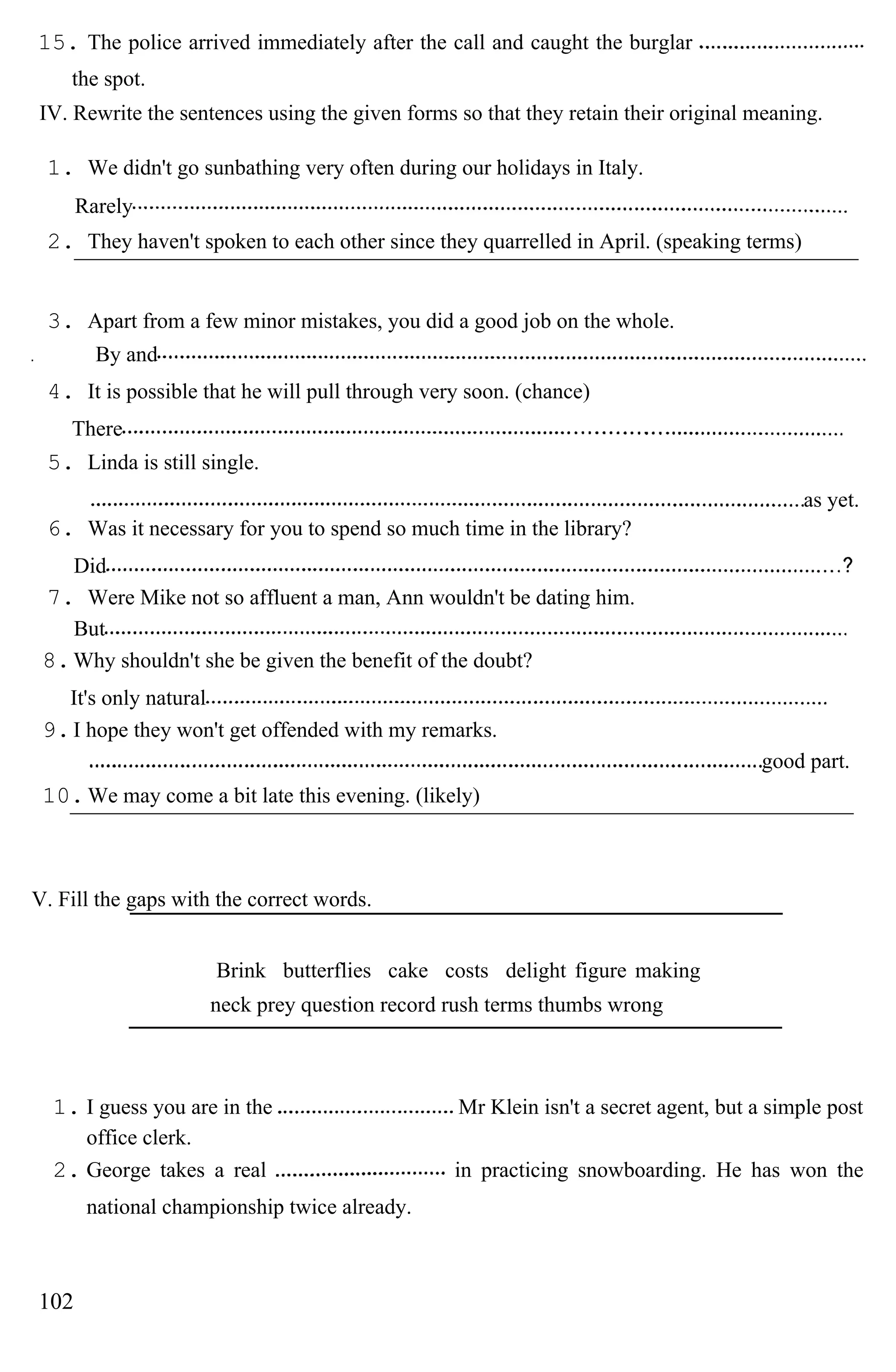 15. The police arrived immediately after the call and caught the burglar
the spot.
IV. Rewrite the sentences using the given forms so that they retain their original meaning.
1. We didn't go sunbathing very often during our holidays in Italy.
Rarely
2. They haven't spoken to each other since they quarrelled in April. (speaking terms)
3. Apart from a few minor mistakes, you did a good job on the whole.
By and
4. It is possible that he will pull through very soon. (chance)
There
5. Linda is still single.
as yet.
6. Was it necessary for you to spend so much time in the library?
Did
7. Were Mike not so affluent a man, Ann wouldn't be dating him.
But
8.Why shouldn't she be given the benefit of the doubt?
It's only natural
9.I hope they won't get offended with my remarks.
good part.
10.We may come a bit late this evening. (likely)
V. Fill the gaps with the correct words.
Brink butterflies cake costs delight figure making
neck prey question record rush terms thumbs wrong
1. I guess you are in the Mr Klein isn't a secret agent, but a simple post
office clerk.
2. George takes a real in practicing snowboarding. He has won the
national championship twice already.
102
 