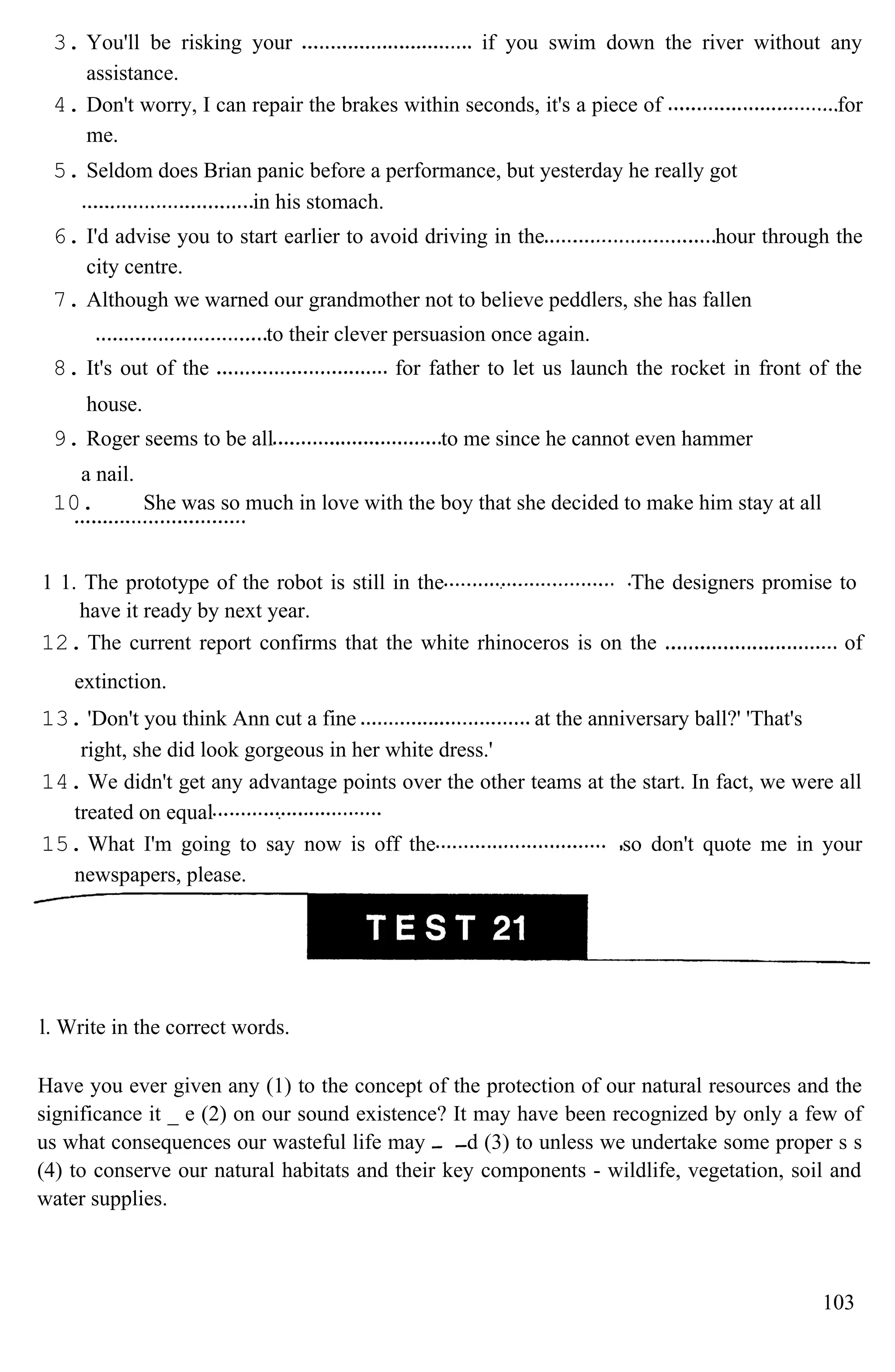 3. You'll be risking your if you swim down the river without any
assistance.
4. Don't worry, I can repair the brakes within seconds, it's a piece of for
me.
5. Seldom does Brian panic before a performance, but yesterday he really got
in his stomach.
6. I'd advise you to start earlier to avoid driving in the hour through the
city centre.
7. Although we warned our grandmother not to believe peddlers, she has fallen
to their clever persuasion once again.
8. It's out of the for father to let us launch the rocket in front of the
house.
9. Roger seems to be all to me since he cannot even hammer
a nail.
10. She was so much in love with the boy that she decided to make him stay at all
1 1. The prototype of the robot is still in the The designers promise to
have it ready by next year.
12. The current report confirms that the white rhinoceros is on the of
extinction.
13. 'Don't you think Ann cut a fine at the anniversary ball?' 'That's
right, she did look gorgeous in her white dress.'
14. We didn't get any advantage points over the other teams at the start. In fact, we were all
treated on equal
15. What I'm going to say now is off the so don't quote me in your
newspapers, please.
l. Write in the correct words.
Have you ever given any (1) to the concept of the protection of our natural resources and the
significance it _ e (2) on our sound existence? It may have been recognized by only a few of
us what consequences our wasteful life may d (3) to unless we undertake some proper s s
(4) to conserve our natural habitats and their key components - wildlife, vegetation, soil and
water supplies.
103
 