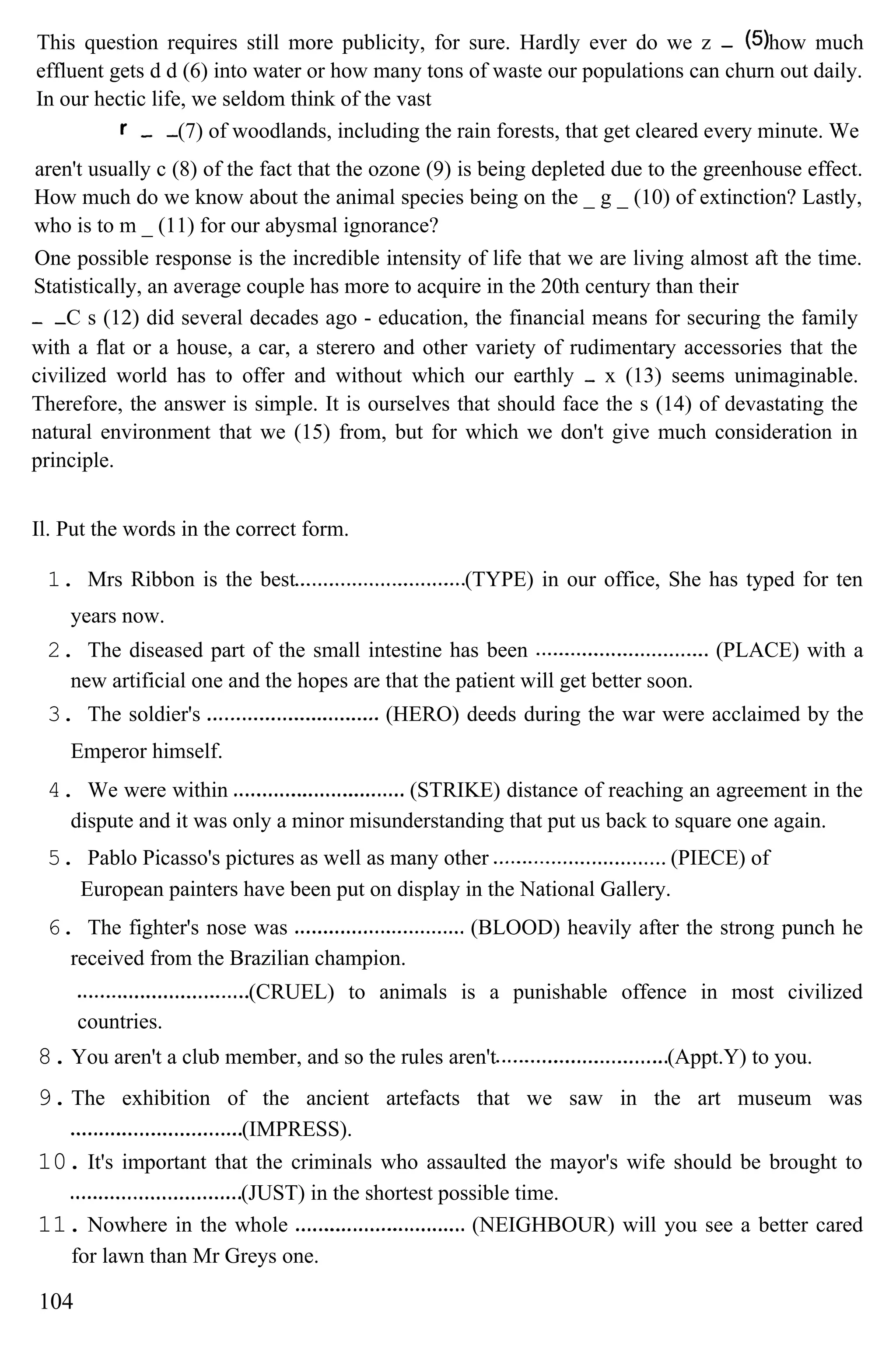 This question requires still more publicity, for sure. Hardly ever do we z how much
effluent gets d d (6) into water or how many tons of waste our populations can churn out daily.
In our hectic life, we seldom think of the vast
(7) of woodlands, including the rain forests, that get cleared every minute. We
aren't usually c (8) of the fact that the ozone (9) is being depleted due to the greenhouse effect.
How much do we know about the animal species being on the _ g _ (10) of extinction? Lastly,
who is to m _ (11) for our abysmal ignorance?
One possible response is the incredible intensity of life that we are living almost aft the time.
Statistically, an average couple has more to acquire in the 20th century than their
C s (12) did several decades ago - education, the financial means for securing the family
with a flat or a house, a car, a sterero and other variety of rudimentary accessories that the
civilized world has to offer and without which our earthly x (13) seems unimaginable.
Therefore, the answer is simple. It is ourselves that should face the s (14) of devastating the
natural environment that we (15) from, but for which we don't give much consideration in
principle.
Il. Put the words in the correct form.
1. Mrs Ribbon is the best (TYPE) in our office, She has typed for ten
years now.
2. The diseased part of the small intestine has been (PLACE) with a
new artificial one and the hopes are that the patient will get better soon.
3. The soldier's (HERO) deeds during the war were acclaimed by the
Emperor himself.
4. We were within (STRIKE) distance of reaching an agreement in the
dispute and it was only a minor misunderstanding that put us back to square one again.
5. Pablo Picasso's pictures as well as many other (PIECE) of
European painters have been put on display in the National Gallery.
6. The fighter's nose was (BLOOD) heavily after the strong punch he
received from the Brazilian champion.
(CRUEL) to animals is a punishable offence in most civilized
countries.
8. You aren't a club member, and so the rules aren't (Appt.Y) to you.
9. The exhibition of the ancient artefacts that we saw in the art museum was
(IMPRESS).
10. It's important that the criminals who assaulted the mayor's wife should be brought to
(JUST) in the shortest possible time.
11. Nowhere in the whole (NEIGHBOUR) will you see a better cared
for lawn than Mr Greys one.
104
 