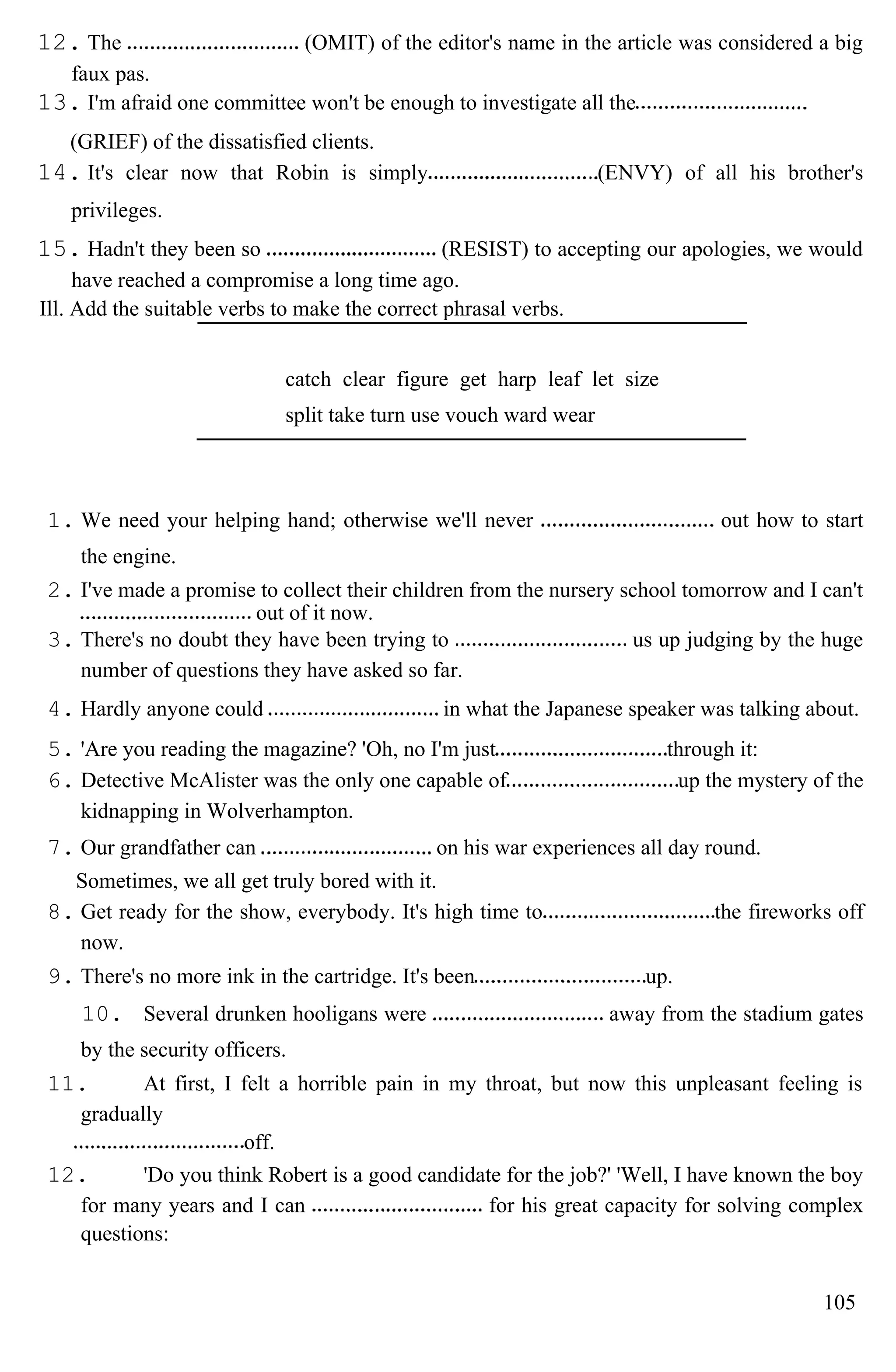 12. The (OMIT) of the editor's name in the article was considered a big
faux pas.
13. I'm afraid one committee won't be enough to investigate all the
(GRIEF) of the dissatisfied clients.
14. It's clear now that Robin is simply (ENVY) of all his brother's
privileges.
15. Hadn't they been so (RESIST) to accepting our apologies, we would
have reached a compromise a long time ago.
Ill. Add the suitable verbs to make the correct phrasal verbs.
catch clear figure get harp leaf let size
split take turn use vouch ward wear
1. We need your helping hand; otherwise we'll never out how to start
the engine.
2. I've made a promise to collect their children from the nursery school tomorrow and I can't
out of it now.
3. There's no doubt they have been trying to us up judging by the huge
number of questions they have asked so far.
4. Hardly anyone could in what the Japanese speaker was talking about.
5. 'Are you reading the magazine? 'Oh, no I'm just through it:
6. Detective McAlister was the only one capable of up the mystery of the
kidnapping in Wolverhampton.
7. Our grandfather can on his war experiences all day round.
Sometimes, we all get truly bored with it.
8. Get ready for the show, everybody. It's high time to the fireworks off
now.
9. There's no more ink in the cartridge. It's been up.
10. Several drunken hooligans were away from the stadium gates
by the security officers.
11. At first, I felt a horrible pain in my throat, but now this unpleasant feeling is
gradually
off.
12. 'Do you think Robert is a good candidate for the job?' 'Well, I have known the boy
for many years and I can for his great capacity for solving complex
questions:
105
 