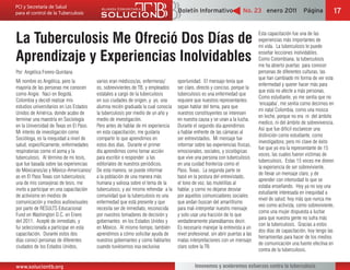Boletín Informativo                  No. 23 enero 2011              Página         17


La Tuberculosis Me Ofreció Dos Días de
                                                                                                                                  Esta capacitación fue una de las
                                                                                                                                  experiencias más importantes de
                                                                                                                                  mi vida. La tuberculosis te puede

Aprendizaje y Experiencias Inolvidables                                                                                           enseñar lecciones inolvidables.
                                                                                                                                  Como Colombiana, la tuberculosis
                                                                                                                                  me ha abierto puertas para conocer
Por: Angélica Forero-Quintana                                                                                                     personas de diferentes culturas, las
                                                                                                                                  que han cambiado mi forma de ver esta
Mi nombre es Angélica, pero la            varios eran médicos/as, enfermeras/        oportunidad. El mensaje tenía que
                                                                                                                                  enfermedad y querer hacer más para
mayoría de las personas me conocen        os, sobrevivientes de TB, y empleados      ser claro, directo y conciso, porque la
                                                                                                                                  que esta no afecte a más personas.
como Angie. Nací en Bogotá,               estatales a cargo de la tuberculosis       tuberculosis es una enfermedad que
                                                                                                                                  Como estudiante, yo me sentía que no
Colombia y decidí realizar mis            en sus ciudades de origen, y yo, una       requiere que nuestros representantes
                                                                                                                                  ‘encajaba’, me sentía como decimos en
estudios universitarios en Los Estados    alumna recién graduada la cual conocía     sepan hablar del tema, para que
                                                                                                                                  mi natal Colombia, como una mosca
Unidos de América, donde acabo de         la tuberculosis por medio de un año y      nuestros constituyentes se interesen
                                                                                                                                  en leche, porque no era ni del ámbito
terminar una maestría en Sociología       medio de investigación.                    en nuestra causa y se unan a la lucha.
                                                                                                                                  medico, ni del ámbito de sobrevivencia.
en la Universidad de Texas en El Paso.    Pero antes de hablar de mi experiencia     Durante el segundo día aprendimos
                                                                                                                                  Así que fue difícil esclarecer una
Mi interés de investigación como          en esta capacitación, me gustaría          a hablar enfrente de las cámaras al
                                                                                                                                  distinción como estudiante, como
Socióloga, es la inequidad a nivel de     compartir lo que aprendimos en             ser entrevistados. Mi mensaje fue
                                                                                                                                  investigadora; pero mi clave de éxito
salud, específicamente, enfermedades      estos dos días. Durante el primer          informar sobre las experiencias físicas,
                                                                                                                                  fue que yo era la representante de 15
respiratorias como el asma y la           día aprendimos como tomar acción           emocionales, sociales, y sicológicas
                                                                                                                                  voces, las cuales fueron víctimas de
tuberculosis. Al término de mi tesis,     para escribir o responder a las            que vive una persona con tuberculosis
                                                                                                                                  tuberculosis. Estas 15 voces me dieron
que fue basada sobre las experiencias     editoriales de nuestros periódicos.        en una cuidad fronteriza como el
                                                                                                                                  la experiencia de ser sobreviviente,
de Méxicanos/as y México-Americanos/      De esta manera, se puede informar          Paso, Texas. La segunda parte se
                                                                                                                                  de llevar un mensaje claro, y de
as en El Paso Texas con tuberculosis;     a la población de una manera más           basó en la postura del entrevistado,
                                                                                                                                  aprender con intensidad lo que se
una de mis consejeras de tesis, me        humana y valiosa sobre el tema de la       el tono de voz, las muletillas al
                                                                                                                                  estaba enseñando. Hoy ya no soy una
invito a participar en una capacitación   tuberculosis, y así mismo refrendar a la   hablar, y como no dejarse desviar
                                                                                                                                  estudiante interesada en inequidad a
de activismo en medios de                 comunidad que la tuberculosis es una       por aquellos comunicadores sociales
                                                                                                                                  nivel de salud, hoy más que nunca me
comunicación y medios audiovisuales       enfermedad que está presente y que         que andan buscan del amarillismo
                                                                                                                                  veo como activista, como sobreviviente,
por parte de RESULTS Educacional          necesita ser de inmediato, reconocida      para mal-interpretar nuestro mensaje
                                                                                                                                  como una mujer dispuesta a luchar
Fund en Washington D.C. en Enero          por nuestros tomadores de decisión y       y solo usar una fracción de lo que
                                                                                                                                  para que nuestra gente no sufra más
del 2011. Acepté de inmediato, y          gobernantes en los Estados Unidos y        verdaderamente planeábamos decir.
                                                                                                                                  con la tuberculosis. Gracias a estos
fui seleccionada a participar en esta     en México. Al mismo tiempo, también        Es necesario manejar la entrevista a un
                                                                                                                                  dos días de capacitación, hoy tengo las
capacitación. Durante estos dos           aprendimos a cómo solicitar ayuda de       nivel profesional, sin abrir puertas a las
                                                                                                                                  herramientas para hacer de los medios
días conocí personas de diferentes        nuestros gobernantes y como hablarles      malas interpretaciones con un mensaje
                                                                                                                                  de comunicación una fuente efectiva en
ciudades de los Estados Unidos,           cuando tuviésemos esa exclusiva            claro sobre la TB.
                                                                                                                                  contra de la tuberculosis.


www.soluciontb.org                                                                            Innovemos y aceleremos esfuerzos contra la tuberculosis
 