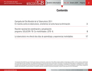 Boletín Informativo                     No. 23 Enero 2011                    Página                2


                                                                                                                Contenido


               Campaña del Día Mundial de la Tuberculosis 2011
               En marcha contra la tuberculosis, orientemos la lucha hacia la eliminación                                                                                             3

               Reunión nacional de coordinación y actualización.
               programa SOLUCION TB Co-morbilidades (STB 4)                                                                                                                           8

               La tuberculosis me ofreció dos días de aprendizaje y experiencias inolvidables                                                                                       17




               con la Secretaría de Salud de México y de manera importante, el Programa Nacional de Tuberculosis. SOLUCION TB ha tenido diferentes fases en su implementación. A partir
               de octubre 2010 se lleva a cabo STB 4: SOLUCION TB co-morbilidades, que busca contribuir a reducir la morbilidad y mortalidad por TB-VIH/SIDA y TB-Diabetes en los estados
               y jurisdicciones participantes. SOLUCION TB busca también contribuir al empoderamiento de las personas afectadas por TB y TB-comorbilidades al mismo tiempo mitigando el
               estigma y discriminación. Se busca promover un modelo de atención centrada en las personas afectadas y mejorar la participación de las comunidades”



www.soluciontb.org                                                                                 Innovemos y aceleremos esfuerzos contra la tuberculosis
 