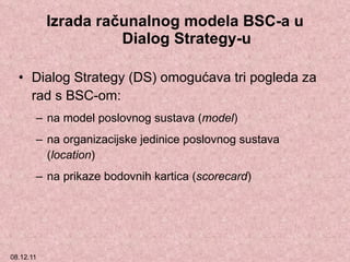 Izrada računalnog modela BSC-a u Dialog Strategy-u Dialog Strategy (DS)  omogućava tri pogleda za rad s BSC-om:  na model poslovnog sustava ( model ) na organizacijske jedinice poslovnog sustava ( location ) na prikaze bodovnih kartica ( scorecard ) 