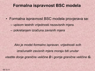 Formalna ispravnost BSC modela  Formalna ispravnost BSC modela provjerava se: upisom testnih vrijednosti nezavisnih mjera  pokretanjem izračuna zavisnih mjera  Ako je model formalno ispravan, vrijednosti svih  izračunatih zavisnih mjera moraju biti unutar  vlastite donje granične veličine  D  i gornje granične veličine  G. 