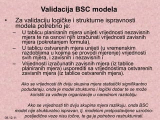 Validacija BSC modela  Za validaciju logičke i strukturne ispravnosti modela potrebno je: U tablicu planiranih mjera unijeti vrijednosti nezavisnih mjera te na osnovi njih izračunati vrijednosti zavisnih mjera (pokretanjem formula), U tablicu ostvarenih mjera unijeti (u vremenskim razdobljima u kojima se provodi mjerenje) vrijednosti svih mjera, i zavisnih i nezavisnih i Vrijednosti izračunatih zavisnih mjera (iz tablice planiranih mjera) usporediti sa vrijednostima ostvarenih zavisnih mjera (iz tablice ostvarenih mjera). Ako se vrijednosti tih dviju skupina mjera statistički signifikantno podudaraju, onda je model strukturno i logički dobar te se može koristiti za vođenje organizacije u narednom razdoblju. Ako se vrijednosti tih dviju skupina mjera razlikuju, onda BSC model nije strukturalno ispravan, tj. modelom pretpostavljene uzročno-posljedične veze nisu točne, te ga je potrebno restrukturirati. 