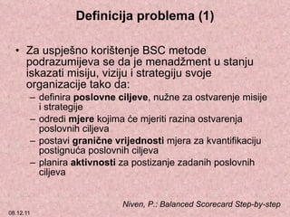 Definicija problema (1) Za uspješno korištenje BSC metode podrazumijeva se da je menadžment u stanju iskazati misiju, viziju i strategiju svoje organizacije tako da: definira  poslovne ciljeve , nužne za ostvarenje misije i strategije odredi  mjere  kojima će mjeriti razina ostvarenja poslovnih ciljeva postavi  granične vrijednosti  mjera za kvantifikaciju postignuća poslovnih ciljeva planira  aktivnosti  za postizanje zadanih poslovnih ciljeva Niven, P. :  Balanced Scorecard Step-by-step 