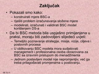 Zaključak Pokazali smo kako: konstruirati mjere BSC-a  riješiti problem izračunavanja složene mjere  modelirati, izračunati i validirati BSC model korištenjem  DS-a Da bi BSC metoda bila uspješno primijenjena u praksi, moraju biti zadovoljeni slijedeći uvjeti: Temeljito poznavanje strategije, misije, vizije, ciljeva i poslovnih procesa  U oblikovanju BSC modela mora sudjelovati  management  i profesionalna osoba obrazovana za BSC sa izravnim pristupom do menadžmenta Jednom postavljeni model nije nepromjenljiv, već ga treba prilagođavati promjenama u poslovanju. 