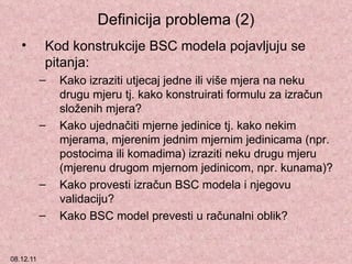 Definicija problema (2) Kod konstrukcije BSC modela pojavljuju se pitanja: Kako izraziti utjecaj jedne ili više mjera na neku drugu mjeru tj. kako konstruirati formulu za izračun složenih mjera?  Kako ujednačiti mjerne jedinice tj. kako nekim mjerama, mjerenim jednim mjernim jedinicama (npr. postocima ili komadima) izraziti neku drugu mjeru (mjerenu drugom mjernom jedinicom, npr. kunama)? Kako provesti izračun BSC modela i njegovu validaciju? Kako BSC model prevesti u računalni oblik? 