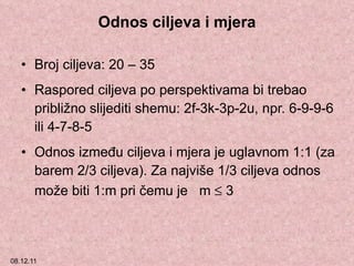 Odnos ciljeva i mjera Broj ciljeva: 20 – 35 Raspored ciljeva po perspektivama bi trebao približno slijediti shemu: 2f-3k-3p-2u, npr. 6-9-9-6 ili 4-7-8-5 Odnos između ciljeva i mjera je uglavnom 1:1 (za barem 2/3 ciljeva). Za najviše 1/3 ciljeva odnos može biti 1:m pri čemu je  m    3  