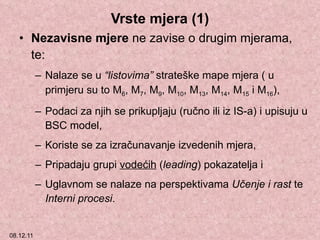 Vrste mjera (1) Nezavisne mjere  ne zavise o drugim mjerama, te: Nalaze se u  “listovima”  strateške mape mjera ( u primjeru su to M 6 , M 7 , M 9 , M 10 , M 13 , M 14 , M 15  i M 16 ), Podaci za njih se prikupljaju (ručno ili iz IS-a) i upisuju u BSC model, Koriste se za izračunavanje izvedenih mjera, Pripadaju grupi  vodećih  ( leading ) pokazatelja i Uglavnom se nalaze na perspektivama  Učenje i rast  te  Interni procesi . 