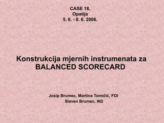 Konstrukcija mjernih instrumenata za BALANCED SCORECARD   Josip Brumec, Martina Tomičić, FOI  Slaven Brumec, IN2 CASE 18,  Opatija  5. 6. - 8. 6. 2006.  