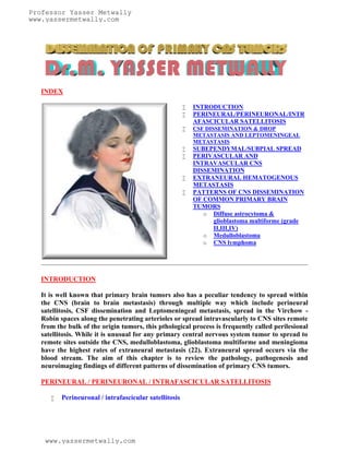 Professor Yasser Metwally
www.yassermetwally.com




   INDEX

                                                           INTRODUCTION
                                                           PERINEURAL/PERINEURONAL/INTR
                                                            AFASCICULAR SATELLITOSIS
                                                           CSF DISSEMINATION & DROP
                                                            METASTASIS AND LEPTOMENINGEAL
                                                            METASTASIS
                                                           SUBEPENDYMAL/SUBPIAL SPREAD
                                                           PERIVASCULAR AND
                                                            INTRAVASCULAR CNS
                                                            DISSEMINATION
                                                           EXTRANEURAL HEMATOGENOUS
                                                            METASTASIS
                                                           PATTERNS OF CNS DISSEMINATION
                                                            OF COMMON PRIMARY BRAIN
                                                            TUMORS
                                                               o Diffuse astrocytoma &
                                                                 glioblastoma multiforme (grade
                                                                 II,III,IV)
                                                               o Medulloblastoma
                                                               o CNS lymphoma




   INTRODUCTION

   It is well known that primary brain tumors also has a peculiar tendency to spread within
   the CNS (brain to brain metastasis) through multiple way which include perineural
   satellitosis, CSF dissemination and Leptomeningeal metastasis, spread in the Virchow -
   Robin spaces along the penetrating arterioles or spread intravascularly to CNS sites remote
   from the bulk of the origin tumors, this pthological process is frequently called perilesional
   satellitosis. While it is unusual for any primary central nervous system tumor to spread to
   remote sites outside the CNS, medulloblastoma, glioblastoma multiforme and meningioma
   have the highest rates of extraneural metastasis (22). Extraneural spread occurs via the
   blood stream. The aim of this chapter is to review the pathology, pathogenesis and
   neuroimaging findings of different patterns of dissemination of primary CNS tumors.

   PERINEURAL / PERINEURONAL / INTRAFASCICULAR SATELLITOSIS

         Perineuronal / intrafascicular satellitosis




    www.yassermetwally.com
 