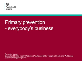 Primary prevention
- everybody’s business
Dr Justin Varney
Consultant Public Health Medicine (Adults and Older People’s Health and Wellbeing)
Justin.varney@phe.gov.uk
 