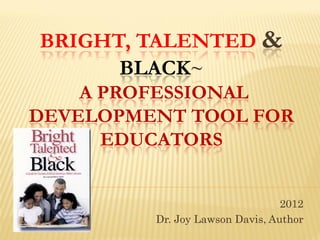 BRIGHT, TALENTED &
      BLACK~
    A PROFESSIONAL
DEVELOPMENT TOOL FOR
      EDUCATORS


                                 2012
         Dr. Joy Lawson Davis, Author
 