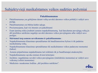 Pakaltinamumas Pakaltinamumas yra gebėjimas darant veiką suvokti daromos veikos pobūdį ir valdyti savo poelgį. Pakaltinamumas yra būtina kaltės sąlyga. Preziumuojama, kad visi žmonės yra pakaltinami Esant įtarimų reikia įrodinėti asmens nepakaltinamumą,  kad darydamas pavojingą veiką jis dėl psichikos sutrikimo negalėjo suvokti daromos veikos pavojingumo arba valdyti savo poelgio. Skirtumai tarp asmens neveiksnumo ir pakaltinamumo  : Nepakaltinamumo klausimas sprendžiamas tik baudžiamosiose bylose ir tik padarius nusikalstamą veiką. Nepakaltinamumo klausimas sprendžiamas tik nusikalstamos veikos padarymo momentui (laikui) Asmens pripažinimas nepakaltinamu turi reikšmės tik jo baudžiamajai atsakomybei. Nepakaltinamumo sąvoka remiasi dviem kriterijais: Juridinis- negalėjimas suvokti veikos pavojingumo (intelektinis momentas) ar valdyti savo veiksmų (valinis momentas) Medicinis- nusakomas žodžias ,,dėl pschikos sutrikimo”.  Subjektyvieji nusikalstamos veikos sudėties požymiai 
