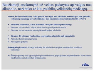 Baužiamoji atsakomybė už veikas padarytas apsvaigus nuo alkoholio, narkotiku ar kitų psichiką veikiančių medžiagų. Asmuo, kuris nusikalstamą veiką padarė apsvaigęs nuo alkoholio, narkotikų ar kitų psichiką veikiančių medžiagų nėra atleidžiamas nuo baudžiamosios atsakomybės BK (19 str.) Psichikos sutrikimai , kurie atsiranda vartojant alkoholį skirstomi į : Būsenas, kurias sukelia stiprus vienkartinis apsvaigimas alkoholiu Būsenas, kurios atsiranda nuolat piktnaudžiaujant alkoholiu. Būsenos dėl stipraus vienkartinio  apsvaigimo alkoholiu gali pasireikšti: Paprastu (fiziologiniu) girtumu Patologiniu girtumu Pataloginis girtumas -tai staiga atsiradęs dėl alkoholio vartojimo trumpalaikis psichikos sutrikimas  Žmogus padaręs veiką pataloginio girtumo būsenos, pripažįstamas nepakaltinimas. Toks asmuo baudžiamojon atsakomybėn netraukiamas. 