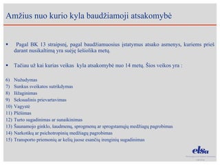 Pagal BK 13 straipsnį, pagal baudžiamuosius įstatymus atsako asmenys, kuriems prieš darant nusikaltimą yra suėję šešiolika metų. Tačiau už kai kurias veikas  kyla atsakomybė nuo 14 metų. Šios veikos yra : Nužudymas Sunkus sveikatos sutrikdymas Išžaginimas Seksualinis prievartavimas Vagystė  Plėšimas Turto sugadinimas ar sunaikinimas Šaunamojo ginklo, šaudmenų, sprogmenų ar sprogstamųjų medžiagų pagrobimas Narkotikų ar psichotropinių medžiagų pagrobimas Transporto priemonių ar kelių juose esančių irenginių sugadinimas Am žius nuo kurio kyla baudžiamoji atsakomybė 
