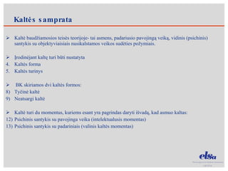 Kaltė baudžiamosios teisės teorijoje- tai asmens, padariusio pavojingą veiką, vidinis (psichinis) santykis su objektyviaisiais nusikalstamos veikos sudėties požymiais. Įrodinėjant kaltę turi būti nustatyta Kaltės forma  Kaltės turinys BK skiriamos dvi kaltės formos: Tyčinė kaltė Neatsargi kaltė Kaltė turi du momentus, kuriems esant yra pagrindas daryti išvadą, kad asmuo kaltas: Psichinis santykis su pavojinga veika (intelektualusis momentas) Psichinis santykis su padariniais (valinis kaltės momentas) Kaltės samprata 