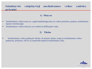 Motyvas Nusikalstamos veikos motyvas , pagal baudžiamąją teisę yra veikos priežastis, paskata, nusikalstamo elgesio varomoji jėga. Nusikalstamos veikos motyvas yra svarbus kvalifikuojant veiką. 2)  Tikslas Nusikalstamos veikos padarymo tikslas- tai asmens siekiai, susiję su nusikalstamos veikos padarymu, priežastys, dėl ko jis nusprendė padaryti nusikalstamą veiką. Fakultatyvūs subjektyvieji nusikalstamos veikos sudėties požymiai 