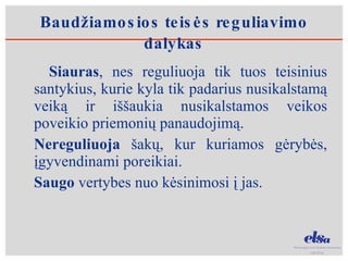 Baudžiamosios teisės reguliavimo dalykas Siauras , nes reguliuoja tik tuos teisinius santykius, kurie kyla tik padarius nusikalstamą veiką ir iššaukia nusikalstamos veikos poveikio priemonių panaudojimą. Nereguliuoja  šakų, kur kuriamos gėrybės, įgyvendinami poreikiai. Saugo  vertybes nuo kėsinimosi į jas.  