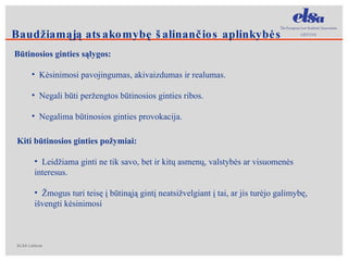 Būtinosios ginties sąlygos: Kėsinimosi pavojingumas, akivaizdumas ir realumas.  Negali būti peržengtos būtinosios ginties ribos. Negalima būtinosios ginties provokacija. Kiti būtinosios ginties požymiai: Leidžiama ginti ne tik savo, bet ir kitų asmenų, valstybės ar visuomenės interesus. Žmogus turi teisę į būtinąją gintį neatsižvelgiant į tai, ar jis turėjo galimybę, išvengti kėsinimosi  Baudžiamąją atsakomybę šalinančios aplinkybės 