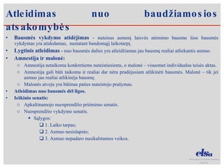Bausmės vykdymo atidėjimas  -  nuteisus asmenį laisvės atėmimo bausme šios bausmės vykdymas yra atidedamas,  nustatant bandomąjį laikotarpį. Lygtinis atleidimas  -  nuo bausmės dalies yra atleidžiamas jau bausmę realiai atliekantis asmuo. Amnestija ir malonė: Amnestija netaikoma konkretiems nuteistiesiems, o malonė – visuomet individualus teisės aktas. Amnestija gali būti taikoma ir realiai dar nėra pradėjusiam atlikinėti bausmės. Malonė – tik jei asmuo jau realiai atlikinėja bausmę. Malonės atveju yra būtinas paties nuteistojo prašymas.  Atleidimas nuo bausmės dėl ligos. Ieškinio senatis: Apkaltinamojo nuosprendžio priėmimo senatis. Nuosprendžio vykdymo senatis.  Sąlygos:  1. Laiko tarpas;  2. Asmuo nesislapsto;  3. Asmuo nepadaro nusikalstamos veikos.  Atleidimas nuo baudžiamosios atsakomybės 