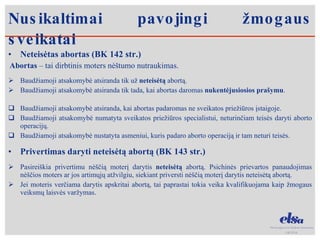 Nusikaltimai pavojingi žmogaus sveikatai Neteisėtas abortas (BK 142 str.)  Abortas  – tai dirbtinis moters nėštumo nutraukimas.  Baudžiamoji atsakomybė atsiranda tik už  neteisėtą  abortą.  Baudžiamoji atsakomybė atsiranda tik tada, kai abortas daromas  nukentėjusiosios prašymu .  Baudžiamoji atsakomybė atsiranda, kai abortas padaromas ne sveikatos priežiūros įstaigoje. Baudžiamoji atsakomybė numatyta sveikatos priežiūros specialistui, neturinčiam teisės daryti aborto operacijų. Baudžiamoji atsakomybė nustatyta asmeniui, kuris padaro aborto operaciją ir tam neturi teisės.  Privertimas daryti neteisėtą abortą (BK 143 str.) Pasireiškia privertimu nėščią moterį darytis  neteisėtą  abortą. Psichinės prievartos panaudojimas nėščios moters ar jos artimųjų atžvilgiu, siekiant priversti nėščią moterį darytis neteisėtą abortą.  Jei moteris verčiama darytis apskritai abortą, tai paprastai tokia veika kvalifikuojama kaip žmogaus veiksmų laisvės varžymas.  