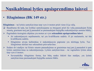 Nusikaltimai lyties apsisprendimo laisvei Išžaginimas (BK 149 str.) Išžaginimas  – tai lytinis santykiavimas tarp vyro ir moters prieš vieno iš jų valią.  Baudžiama tik tada, kai lytiškai santykiaujama su žmogumi prieš šio valią panaudojant fizinį smurtą, grasinant tuoj pat jį panaudoti ar pasinaudojant bejėgiška nukentėjusiojo asmens būklę. Pagrindinis tiesioginis objektas yra moters ar vyro  seksualinio apsisprendimo laisvė .  Jei nukentėjusysis nepilnametis, tai yra kvalifikuota sudėtis. O jei mažametis, tai itin kvalifikuota sudėtis. Išžaginimo atveju kaltininkas ir nukentėjusysis paprastai yra skirtingų lyčiu. Tuo  išžaginimas skiriasi nuo seksualinio prievartavimo. Sudaro dvi stadijos: tai fizinio smurto panaudojimas ar grasinimas tuoj pat jį panaudoti ir pats lytinis santykiavimas su nukentėjusiuoju. Lytinis santykiavimas – tai vaginalinis lytinis aktas tarp vyro ir moters.  Savarankiška išžaginimo forma, kur būtų sunku išskirti šias stadijas, yra lytinis santykiavimas pasinaudojant bejėgiška asmens būkle. 