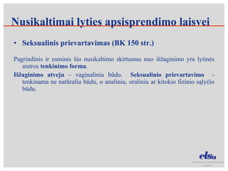 Seksualinis prievartavimas (BK 150 str.) Pagrindinis ir esminis šio nusikaltimo skirtumas nuo išžaginimo yra lytinės aistros  tenkinimo forma . Išžaginimo atveju  – vaginaliniu būdu.  Seksualinio prievartavimo  - tenkinama ne natūraliu būdu, o analiniu, oraliniu ar kitokio fizinio sąlyčio būdu.  Nusikaltimai lyties apsisprendimo laisvei 
