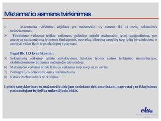 Mažamečio asmens tvirkinimas Mažamečio tvirkinimo objektas yra mažamečio, t.y asmens iki 14 metų, seksualinis neliečiamumas. Tvirkinimo veiksmai reiškia veiksmus, galinčius sukelti mažamečio lytinį susijaudinimą, per ankstyvą susidomėjimą lytinėmis funkcijomis, nesveiką, iškreiptą santykių tarp lyčių įsivaizdavimą ir sutridyti vaiko fizinį ir psichologinį vystymąsi. Pagal BK 153 kvalifikuotini: Seksualinių veiksmų- lytinio santykiavimo, kitokios lytinės aistros tenkinimo masturbacijos, ekshibicionizmo- atlikimas mažamečio akivaizdoje. Mažamečio vertimas atlikti lytinius veiksmus tarp savęs ar su savim Pornografijos demonstravimas mažamečiams Kitoks intelektualinis tvirkinimas. Lytinis santykiavimas su mažamečiu tiek jam sutinkant tiek nesutinkant, paprastai yra išžaginimas pasinaudojant bejėgiška nukentėjusio būkle. 