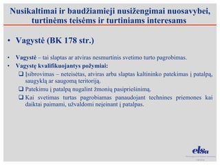 Nusikaltimai ir baudžiamieji nusižengimai nuosavybei, turtinėms teisėms ir turtiniams interesams  Vagystė (BK 178 str.) Vagystė  – tai slaptas ar atviras nesmurtinis svetimo turto pagrobimas. Vagystę kvalifikuojantys požymiai: Įsibrovimas – neteisėtas, atviras arba slaptas kaltininko patekimas į patalpą, saugyklą ar saugomą teritoriją.  Patekimu į patalpą nugalint žmonių pasipriešinimą.  Kai svetimas turtas pagrobiamas panaudojant technines priemones kai daiktai paimami, užvaldomi neįeinant į patalpas. 
