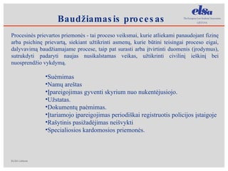 Procesinės prievartos priemonės  - tai proceso veiksmai, kurie atliekami panaudojant fizinę arba psichinę prievartą, siekiant užtikrinti asmenų, kurie būtini teisingai proceso eigai, dalyvavimą baudžiamajame procese, taip pat surasti arba įtvirtinti duomenis (įrodymus), sutrukdyti padaryti naujas nusikalstamas veikas, užtikrinti civilinį ieškinį bei nuosprendžio vykdymą. Suėmimas Namų areštas Įpareigojimas gyventi skyrium nuo nukentėjusiojo. Užstatas. Dokumentų paėmimas. Įtariamojo įpareigojimas periodiškai registruotis policijos įstaigoje Rašytinis pasižadėjimas neišvykti Specialiosios kardomosios priemonės. B audžiamasis procesas 