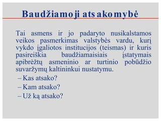 Baudžiamoji atsakomybė Tai asmens ir jo padaryto nusikalstamos veikos pasmerkimas valstybės vardu, kurį vykdo įgaliotos institucijos (teismas) ir kuris pasireiškia baudžiamaisiais įstatymais apibrėžtų asmeninio ar turtinio pobūdžio suvaržymų kaltininkui nustatymu.  Kas atsako? Kam atsako? Už ką atsako? 