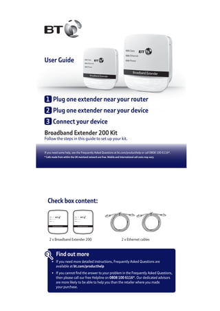User Guide
Broadband Extender 200 Kit
Follow the steps in this guide to set up your kit.
If you need some help, see the Frequently Asked Questions at bt.com/producthelp or call 0808 100 6116*.
* Calls made from within the UK mainland network are free. Mobile and International call costs may vary.
1	 Plug one extender near your router
2	 Plug one extender near your device
3	 Connect your device
Check box content:
Broadband Extender
Data
Ethernet
Power
Broadband Extender
Data
Ethernet
Power
2 x Broadband Extender 200 2 x Ethernet cables
Find out more
•	 If you need more detailed instructions, Frequently Asked Questions are
	 available at bt.com/producthelp
•	 If you cannot find the answer to your problem in the Frequently Asked Questions,
	 then please call our free Helpline on 0808 100 6116*. Our dedicated advisors
	 are more likely to be able to help you than the retailer where you made
	 your purchase.
 