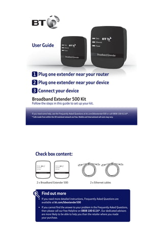 User Guide
Broadband Extender 500 Kit
Follow the steps in this guide to set up your kit.
If you need some help, see the Frequently Asked Questions at bt.com/bbextender500 or call 0808 100 6116*.
* Calls made from within the UK mainland network are free. Mobile and International call costs may vary.
1	 Plug one extender near your router
2	 Plug one extender near your device
3	 Connect your device
Check box content:
Broadband Extender
Data
Ethernet
Power
Broadband Extender
Data
Ethernet
Power
2 x Broadband Extender 500 2 x Ethernet cables
Find out more
•	 If you need more detailed instructions, Frequently Asked Questions are
	 available at bt.com/bbextender500
•	 If you cannot find the answer to your problem in the Frequently Asked Questions,
	 then please call our free Helpline on 0808 100 6116*. Our dedicated advisors
	 are more likely to be able to help you than the retailer where you made
	 your purchase.
 