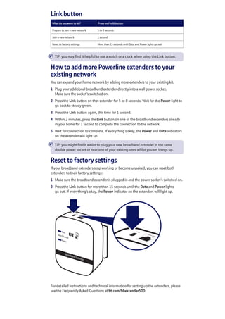 Link button
What do you want to do? Press and hold button
Prepare to join a new network 5 to 8 seconds 
Join a new network 1 second
Reset to factory settings More than 15 seconds until Data and Power lights go out
TIP: you may find it helpful to use a watch or a clock when using the Link button.
How to add more Powerline extenders to your
existing network
You can expand your home network by adding more extenders to your existing kit.
1	 Plug your additional broadband extender directly into a wall power socket.
Make sure the socket’s switched on.
2	 Press the Link button on that extender for 5 to 8 seconds. Wait for the Power light to
go back to steady green.
3	 Press the Link button again, this time for 1 second.
4	 Within 2 minutes, press the Link button on one of the broadband extenders already
in your home for 1 second to complete the connection to the network.
5	 Wait for connection to complete. If everything’s okay, the Power and Data indicators
on the extender will light up.
TIP: you might find it easier to plug your new broadband extender in the same
double power socket or near one of your existing ones whilst you set things up.
Reset to factory settings
If your broadband extenders stop working or become unpaired, you can reset both
extenders to their factory settings:
1	 Make sure the broadband extender is plugged in and the power socket’s switched on.
2	 Press the Link button for more than 15 seconds until the Data and Power lights
go out. If everything’s okay, the Power indicator on the extenders will light up.
For detailed instructions and technical information for setting up the extenders, please
see the Frequently Asked Questions at bt.com/bbextender500
È
È
 