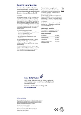 General information
For information on safety instructions,
technical information or setting up the
extender, please see the Frequently Asked
Questions at bt.com/bbextender500
Guarantee
Your Broadband Extender 500 Kit is guaranteed for a
period of 3 years from the date of purchase. Subject
to the terms listed below, the guarantee will provide
for the repair of, or at BT’s or its agent’s discretion, the
option to replace the Broadband Extender 500 Kit or
any component thereof which is identified as faulty or
below standard, or as a result of inferior workmanship
or materials. Products over 28 days old from the date
of purchase may be replaced with a refurbished or
repaired product.
The conditions of this guarantee are:
•	 the guarantee shall only apply to defects that occur
within the 3 year guarantee period
•	 proof of purchase is required
•	 the equipment is returned to BT or its agent
as instructed.
This guarantee does not cover any faults or defects
caused by accidents, misuse, fair wear and tear,
neglect, tampering with the equipment, or any
attempt at adjustment or repair other than through
approved agents.
This guarantee does not affect your statutory rights.
To find out what to do if your extender is in or outside
of the 3 year guarantee, please see the Frequently
Asked Questions at bt.com/bbextender500
How to recycle your equipment
The symbol shown here and on the product
means that the product is classed as electrical
or electronic equipment, so DO NOT put it in
your normal rubbish bin.
It’s all part of the Waste Electrical and Electronic
Equipment (WEEE) Directive to recycle products in
the best way – to be kinder to the planet, get rid of
dangerous things more safely and bury less rubbish
in the ground.
You should contact your retailer or supplier for
advice on how to dispose of this product in an
environmentally friendly way.
Declaration of Conformity
For a copy of the Declaration of Conformity
please refer to bt.com/bbextender500
Power consumption
In operation 2.3 Watts
Network standby 1.6 Watts
Standby mode 0.4 Watts
Elapsed time before going
into standby mode
5 Minutes
Offices worldwide
The services described in this publication are subject to availability and may be
modified from time to time. Services and equipment are supplied subject to
British Telecommunications plc’s respective standard conditions of contract.
Nothing in this publication forms any part of a contract.
© British Telecommunications plc 2015.
Registered Office: 81 Newgate Street, London EC1A 7AJ.
Registered in England No. 1800000.
Designed and produced by The Art  Design Partnership Ltd.
Printed in China / Issue 4 / ADP02-15
For a Better Future
We’re always looking to make our products last longer
and use less power, so we don’t have such a big impact
on the environment.
To find out about what we are doing, visit
bt.com/betterfuture
 