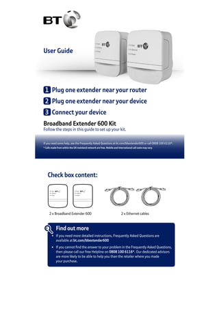 User Guide
Broadband Extender 600 Kit
Follow the steps in this guide to set up your kit.
If you need some help, see the Frequently Asked Questions at bt.com/bbextender600 or call 0808 100 6116*.
* Calls made from within the UK mainland network are free. Mobile and International call costs may vary.
1	 Plug one extender near your router
2	 Plug one extender near your device
3	 Connect your device
Check box content:
Data
Ethernet
Power
Data
Ethernet
Power
2 x Broadband Extender 600 2 x Ethernet cables
Find out more
•	 If you need more detailed instructions, Frequently Asked Questions are
	 available at bt.com/bbextender600
•	 If you cannot find the answer to your problem in the Frequently Asked Questions,
	 then please call our free Helpline on 0808 100 6116*. Our dedicated advisors
	 are more likely to be able to help you than the retailer where you made
	 your purchase.
 